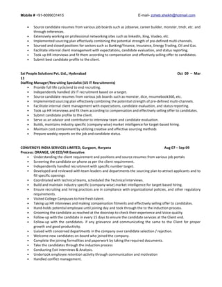 Mobile # +91-8099031415 E-mail- zoheb.sheikh@hotmail.com
• Source candidate resumes from various job boards such as jobserve, career builder, monster, tmdr, etc. and
through references.
• Extensively working on professional networking sites such as linkedIn, Xing, Viadeo, etc.
• Implemented sourcing plan effectively combining the potential strength of pre-defined multi-channels.
• Sourced and closed positions for sectors such as Banking/Finance, Insurance, Energy Trading, Oil and Gas.
• Facilitate internal client management with expectations, candidate evaluation, and status reporting.
• Took up HR interviews and fit them according to compensation and effectively selling offer to candidates.
• Submit best candidate profile to the client.
Sai People Solutions Pvt. Ltd., Hyderabad Oct 09 – Mar
11
Staffing Manager/Recruiting Specialist (US IT Recruitments)
• Provide full life cycle/end to end recruiting.
• Independently handled US IT recruitment based on a target.
• Source candidate resumes from various job boards such as monster, dice, resumebook360, etc.
• Implemented sourcing plan effectively combining the potential strength of pre-defined multi-channels.
• Facilitate internal client management with expectations, candidate evaluation, and status reporting.
• Took up HR interviews and fit them according to compensation and effectively selling offer to candidates.
• Submit candidate profile to the client.
• Serve as an advisor and contributor to interview team and candidate evaluation.
• Builds, maintains industry specific (company-wise) market intelligence for target-based hiring.
• Maintain cost containment by utilizing creative and effective sourcing methods
• Prepare weekly reports on the job and candidate status.
CONVERGYS INDIA SERVICES LIMITED, Gurgaon, Haryana Aug 07 – Sep 09
Process: ORANGE, UK CCO/HR Executive
• Understanding the client requirement and positions and source resumes from various job portals
• Screening the candidate on phone as per the client requirement.
• Independently handled recruitment with specific number target.
• Developed and reviewed with team leaders and departments the sourcing plan to attract applicants and to
fill specific openings
• Coordinated with technical teams, scheduled the Technical interviews.
• Build and maintain industry specific (company-wise) market intelligence for target-based hiring.
• Ensure recruiting and hiring practices are in compliance with organizational policies, and other regulatory
requirements.
• Visited College Campuses to hire fresh talent.
• Taking up HR interviews and making compensation fitments and effectively selling offer to candidates.
• Hand-holds potential employee until joining day and took through the to the induction process.
• Grooming the candidate as reached at the doorstep to check their experience and Voice quality.
• Follow-up with the candidate in every 15 days to ensure the candidate services at the Client end.
• Follow-up with the candidates- if any grievance and communicating the same to the Client for proper
growth and good productivity.
• Liaised with concerned departments in the company over candidate selection / rejection.
• Welcome new candidates on-board who joined the company.
• Complete the joining formalities and paperwork by taking the required documents.
• Take the candidates through the induction process
• Conducting Exit interviews & Analysis.
• Undertook employee retention activity through communication and motivation
• Handled conflict management.
 