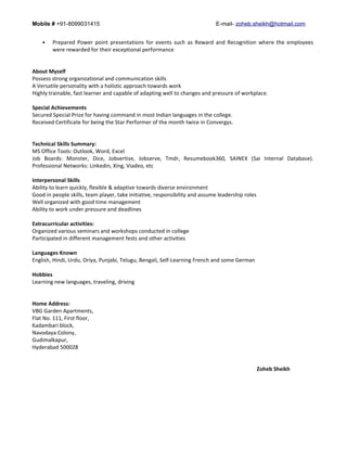 Mobile # +91-8099031415 E-mail- zoheb.sheikh@hotmail.com
• Prepared Power point presentations for events such as Reward and Recognition where the employees
were rewarded for their exceptional performance
About Myself
Possess strong organizational and communication skills
A Versatile personality with a holistic approach towards work
Highly trainable, fast learner and capable of adapting well to changes and pressure of workplace.
Special Achievements
Secured Special Prize for having command in most Indian languages in the college.
Received Certificate for being the Star Performer of the month twice in Convergys.
Technical Skills Summary:
MS Office Tools: Outlook, Word, Excel
Job Boards: Monster, Dice, Jobvertise, Jobserve, Tmdr, Resumebook360, SAINEX (Sai Internal Database).
Professional Networks: Linkedin, Xing, Viadeo, etc
Interpersonal Skills
Ability to learn quickly, flexible & adaptive towards diverse environment
Good in people skills, team player, take initiative, responsibility and assume leadership roles
Well organized with good time management
Ability to work under pressure and deadlines
Extracurricular activities:
Organized various seminars and workshops conducted in college
Participated in different management fests and other activities
Languages Known
English, Hindi, Urdu, Oriya, Punjabi, Telugu, Bengali, Self-Learning French and some German
Hobbies
Learning new languages, traveling, driving
Home Address:
VBG Garden Apartments,
Flat No. 111, First floor,
Kadambari block,
Navodaya Colony,
Gudimalkapur,
Hyderabad 500028
Zoheb Sheikh
 