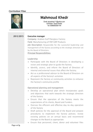 Page 1 of 3
Curriculum Vitae
Mahmoud Khedr
Email: abueshaq111@yahoo.com
Al Khobar / Saudi Arabia
Tel: 00966563081144
2012:2015 Executive manager
Company: Arabian Gulf Fberglass Factory
Field: Manufacturing of FRP/GRP Products
Job Description: Responsible for the successful leadership and
management of the factory according to the strategic direction set
by the Board of Directors.
Principal Responsibilities:
Leadership
 Participate with the Board of Directors in developing a
vision and strategic plan to guide the factory.
 Identify, assess, and inform the Board of Directors of
internal and external issues that affect the factory.
 Act as a professional advisor to the Board of Directors on
all aspects of the factory's activities
 Represent the factory at community activities to enhance
the factory's community profile
Operational planning and management
 Develop an operational plan which incorporates goals
and objectives that work towards the strategic direction
of the factory
 Ensure that the operation of the factory meets the
expectations of its clients, Board and Funders
 Oversee the efficient and effective day-to-day operation
of the factory
 Draft policies for the approval of the Board and prepare
procedures to implement the factory policies; review
existing policies on an annual basis and recommend
changes to the Board as appropriate
 Ensure that personnel, client, donor and volunteer files
 