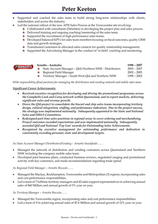 Peter Keeton
Resume – Private and Confidential - 3
 Supported and coached the sales team to build strong long-term relationships with clients,
stakeholders and across the industry.
 Led the national rollout of the new APN Sales Process at the Toowoomba site involving:
Collaborated with consultants (Deloittes) in developing the project plan and sales process.
Delivered training and ongoing coaching/mentoring of the sales team.
Supported the recruitment of high performance sales teams.
Developed balanced KPI’s for sales team members focusing on fiscal outcomes, quality CRM
data and growth strategies.
Transitioned customers to allocated sales contacts for quality relationship management.
Supported the Advertising Manager in the conduct of ‘in-field’ coaching and monitoring.
Arnotts - Australia 1998 – 2007
State Account Manager – Qld/Northern NSW - Distributors 2005 – 2007
Regional Field Manager 2002 – 2005
Territory Manager – South West Qld and Northern NSW 1998 – 2002
With responsibility (final position) for managing the distribution and vending network and mobile sales team.
Significant Career Achievements:
 Received executive recognition for developing and driving the promotional programme across
the Campbells Cash and Carry network within Queensland, and in export markets, delivering
significant sales and revenue growth.
 Drove the Qld project to consolidate the biscuit and chip sales teams incorporating territory
design, cultural integration, staffing, and performance indicators. Due to the project success,
the strategy was implemented nationally. Subsequently appointed to the State and National
Sales and OH&S Committees.
 Redesigned part time sales positions in regional areas to cover ordering and merchandising.
Project outcomes exceeded expectations and was implemented nationally. Subsequently
awarded Qld and National ‘Top Gun’ awards for Outstanding Sales Achievements.
 Recognised by executive management for outstanding performance and dedication in
consistently exceeding personal, state and development targets.
As State Account Manager Distributors/Vending – Arnotts Snackfoods……
 Managed the network of distributors and vending customers across Queensland and Northern
NSW including the company mobile sales team:
 Developed joint business plans, conducted business reviews, negotiated ranging and promotional
activity with key customers, and made recommendations regarding trade spend.
As Regional Field Manager – Arnotts Biscuits……
 Managed the Mackay, Rockhampton, Toowoomba and Metropolitan (3) regions, incorporating sales
and cost performance responsibilities.
 Led a team of 7 fulltime territory managers and 42 sales support representatives in achieving annual
sales of $60 Million and annual growth of 5% year on year.
As Territory Manager – Arnotts Biscuits……
 Managed the Toowoomba region, incorporating sales and cost performance responsibilities.
 Led a team of 9 in achieving annual sales of $7.6 Million and annual growth of 12% year on year.
 
