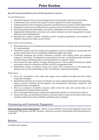 Peter Keeton
Resume – Private and Confidential - 4
Key skill and responsibilities across all three positions at Arnotts:
Account Management……
 Directed all aspects of key account management involving major corporate account clients.
 Collaborated across Arnotts state regions to ensure alignment in client management.
 Implemented innovative strategies to promote and implement key products within Qld & NSW.
 Managed account teams to implement key products across Arnotts Brand client network.
 Built strong long-term relationships with clients, stakeholders and across the food industry.
 Implemented administrative processes and systems relating to account management to ensure
efficient account administration.
 Managed the company dispute resolution process including negotiations and resolution of
disputes arising across major account clients.
Sales, Growth, and Development……
 Researched best practice standards and industry benchmarks to develop sales growth strategy
for implementation.
 Performed monthly sales forecasting and competitive analyses to determine account team and
product performance levels considering established budgets and targets.
 Undertook marketing and product promotion activities with existing clients and prospect
company’s including: Development of promotional activities, coordinating media resources,
and presenting compelling product value propositions to corporate clients.
 Overviewed the state/regional strategic planning process with exceptional attention to detail
and quality control in conjunction with the executive management team.
 Represented Arnotts at industry forums and events with a strong focus on developing key
business and account relationships to drive and enhance corporate partnerships.
HR functions……
 Drove the recruitment of key sales and support team members through innovative talent
acquisition strategies.
 Spearheaded direction & execution of initiatives to secure optimal performance encompassing:
human resources, training and development, risk management, marketing, compliance, and
staff performance management.
 Drove an acceptance of Quality Assurance (QA) across the sales and account team as an
embedded and accepted business practice.
 Drove and implemented equal employment opportunity initiatives as best practice policies.
 Ensured all sales and distribution functions occurred within a culture of zero harm where team
members embraced an ethos of Health and Safety in the workplace.
Volunteering and Community Engagement
State Emergency Service Queensland – Deputy Local Controller, Toowoomba Regional Council area
comprising 9 SES groups and 200+ members. Received award for Outstanding and Dedicated Service
to the SES.
Referees
Available upon request.
 