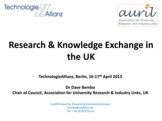 Research & Knowledge Exchange in
the UK
TechnologieAllianz, Berlin, 16-17th April 2013
Dr Dave Bembo
Chair of Council, Association for University Research & Industry Links, UK
Cardiff University, Research & Commercial Division
bembo@cardiff.ac.uk
Tel: + 44 29 20 875159
 