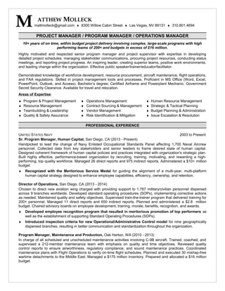 PROJECT MANAGER / PROGRAM MANAGER / OPERATIONS MANAGER
10+ years of on time, within budget project delivery involving complex, large-scale programs with high
performing teams of 200+ and budgets in excess of $16 million.
Highly motivated and respected senior program manager and project supervisor with expertise in developing
detailed project schedules, managing stakeholder communications, procuring project resources, conducting status
meetings, and reporting project progress. An inspiring leader, creating superior teams, positive work environments,
and leading change within the organization. Effective public speaker/trainer/educator/facilitator.
Demonstrated knowledge of workforce development, resource procurement, aircraft maintenance, flight operations,
and FAA regulations. Skilled in project management tools and processes. Proficient in MS Office (Word, Excel,
PowerPoint, Outlook, and Access). Bachelor’s degree; Certified Airframe and Powerplant Mechanic. Government
Secret Security Clearance. Available for travel and relocation.
Areas of Expertise:
♦ Program & Project Management ♦ Operations Management ♦ Human Resource Management
♦ Resource Management ♦ Contract Sourcing & Management ♦ Strategic & Tactical Planning
♦ Teambuilding & Leadership ♦ Vendor Management ♦ Budget Planning & Administration
♦ Quality & Safety Assurance ♦ Risk Identification & Mitigation ♦ Issue Escalation & Resolution
PROFESSIONAL EXPERIENCE
UNITED STATES NAVY 2003 to Present
Sr. Program Manager, Human Capital, San Diego, CA (2013 - Present)
Handpicked to lead the change of Navy Enlisted Occupational Standards Panel affecting 1,700 Naval Aircrew
personnel. Collected data from key stakeholders and senior leaders to frame desired state of human capital.
Designed coherent framework of human capital policies and practices integrated with organization's strategic plan.
Built highly effective, performance-based organization by recruiting, training, motivating, and rewarding a high-
performing, top quality workforce. Managed 26 direct reports and 975 indirect reports. Administered a $10+ million
budget.
♦ Recognized with the Meritorious Service Medal for guiding the alignment of a multi-year, multi-platform
human capital strategy designed to enhance employee capabilities, efficiency, ownership, and retention.
Director of Operations, San Diego, CA (2013 - 2014)
Chosen to direct new aviation wing charged with providing support to 1,767 military/civilian personnel dispersed
across 9 branches worldwide. Developed standard operating procedures (SOPs), implementing corrective actions
as needed. Maintained quality and safety objectives. Supervised train-the-trainer program that delivered training for
200+ personnel. Managed 11 direct reports and 650 indirect reports. Planned and administered a $2.8 million
budget. Chaired advisory boards on employee development, training, morale, benefits, recognition, and awards.
♦ Developed employee recognition program that resulted in meritorious promotion of top performers as
well as the establishment of supporting Standard Operating Procedures (SOPs).
♦ Introduced inspection criteria for new Operational/Administrative Control model for nine geographically
dispersed branches, resulting in better communication and standardization throughout the organization.
Program Manager, Maintenance and Production, Oak Harbor, WA (2010 - 2013)
In charge of all scheduled and unscheduled maintenance activities involving C-9B aircraft. Trained, coached, and
supervised a 212-member maintenance team with emphasis on quality and time objectives. Reviewed quality
control reports to ensure airworthiness, regulatory compliance, and sound maintenance practices. Coordinated
maintenance plans with Flight Operations to verify on-time flight schedules. Planned and executed 30 mishap-free
wartime detachments to the Middle East. Managed a $175 million inventory. Prepared and allocated a $16 million
budget.
ATTHEW MOLLECK
Mmattmolleck@gmail.com ♦ 8300 Willow Cabin Street ♦ Las Vegas, NV 89131 ♦ 310.801.4694
 