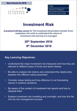 Investment Risk
A practical half-day course for The Investment Association member firms’
employees who wish to understand the nature of
investment risk and how it is managed
20th September 2016
8th December 2016
Key Learning Objectives:
• Understand the major investment risk measures and how they are
relevant to different types of funds and asset classes
• Be able to analyse risk metrics and understand the relationship
between the different values presented
• Consider stress testing and how effective it is at forecasting
returns in extreme situations
• Be aware of the content of investment risk reports and how to
interpret them
• Explore investment risk modelling and oversight, and how this fits
into the risk management process
New Course for 2016
 