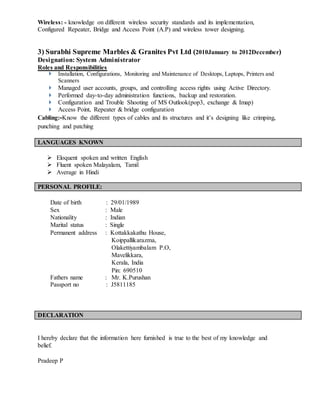 Wireless: - knowledge on different wireless security standards and its implementation,
Configured Repeater, Bridge and Access Point (A.P) and wireless tower designing.
3) Surabhi Supreme Marbles & Granites Pvt Ltd (2010January to 2012December)
Designation: System Administrator
Roles and Responsibilities
 Installation, Configurations, Monitoring and Maintenance of Desktops, Laptops, Printers and
Scanners
 Managed user accounts, groups, and controlling access rights using Active Directory.
 Performed day-to-day administration functions, backup and restoration.
 Configuration and Trouble Shooting of MS Outlook(pop3, exchange & Imap)
 Access Point, Repeater & bridge configuration
Cabling:-Know the different types of cables and its structures and it’s designing like crimping,
punching and patching
 Eloquent spoken and written English
 Fluent spoken Malayalam, Tamil
 Average in Hindi
Date of birth : 29/01/1989
Sex : Male
Nationality : Indian
Marital status : Single
Permanent address : Kottakkakathu House,
Koippallikarazma,
Olakettiyambalam P.O,
Mavelikkara,
Kerala, India
Pin: 690510
Fathers name : Mr. K.Purushan
Passport no : J5811185
I hereby declare that the information here furnished is true to the best of my knowledge and
belief.
Pradeep P
LANGUAGES KNOWN
PERSONAL PROFILE:
DECLARATION
 