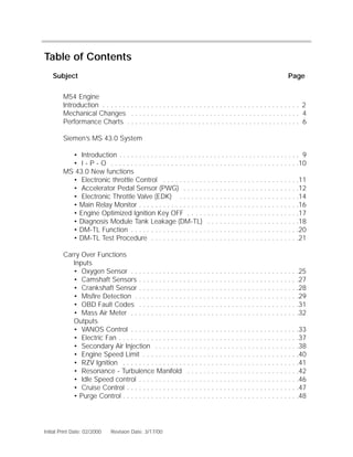Return To Main Contents

Table of Contents
    Subject                                                                                                                                                          Page

        M54 Engine
        Introduction . . . . . . . . . . . . . . . . . . . . . . . . . . . . . . . . . . . . . . . . . . . . . . . . . 2
        Mechanical Changes . . . . . . . . . . . . . . . . . . . . . . . . . . . . . . . . . . . . . . . . . . . 4
        Performance Charts . . . . . . . . . . . . . . . . . . . . . . . . . . . . . . . . . . . . . . . . . . . . 6

        Siemen’s MS 43.0 System

          • Introduction . . . . . . . . . . . . . . . . . . . . . . . . . . . . . . . . . . . . . . . . . . . . . . 9
          • I - P - O . . . . . . . . . . . . . . . . . . . . . . . . . . . . . . . . . . . . . . . . . . . . . . .10
        MS 43.0 New functions
          • Electronic throttle Control . . . . . . . . . . . . . . . . . . . . . . . . . . . . . . . . . .11
          • Accelerator Pedal Sensor (PWG) . . . . . . . . . . . . . . . . . . . . . . . . . . . . .12
          • Electronic Throttle Valve (EDK) . . . . . . . . . . . . . . . . . . . . . . . . . . . . . .14
          • Main Relay Monitor . . . . . . . . . . . . . . . . . . . . . . . . . . . . . . . . . . . . . . . .16
          • Engine Optimized Ignition Key OFF . . . . . . . . . . . . . . . . . . . . . . . . . . . .17
          • Diagnosis Module Tank Leakage (DM-TL) . . . . . . . . . . . . . . . . . . . . . . .18
          • DM-TL Function . . . . . . . . . . . . . . . . . . . . . . . . . . . . . . . . . . . . . . . . . .20
          • DM-TL Test Procedure . . . . . . . . . . . . . . . . . . . . . . . . . . . . . . . . . . . . .21

        Carry Over Functions
           Inputs
           • Oxygen Sensor . . . . . . . . . . . . . .           .   .   .   .   .   .   .   .   .   .   .   .   .   .   .   .   .   .   .   .   .   .   .   .   .   .   .   .25
           • Camshaft Sensors . . . . . . . . . . . .            .   .   .   .   .   .   .   .   .   .   .   .   .   .   .   .   .   .   .   .   .   .   .   .   .   .   .   .27
           • Crankshaft Sensor . . . . . . . . . . . .           .   .   .   .   .   .   .   .   .   .   .   .   .   .   .   .   .   .   .   .   .   .   .   .   .   .   .   .28
           • Misfire Detection . . . . . . . . . . . . .         .   .   .   .   .   .   .   .   .   .   .   .   .   .   .   .   .   .   .   .   .   .   .   .   .   .   .   .29
           • OBD Fault Codes . . . . . . . . . . . .             .   .   .   .   .   .   .   .   .   .   .   .   .   .   .   .   .   .   .   .   .   .   .   .   .   .   .   .31
           • Mass Air Meter . . . . . . . . . . . . . .          .   .   .   .   .   .   .   .   .   .   .   .   .   .   .   .   .   .   .   .   .   .   .   .   .   .   .   .32
           Outputs
           • VANOS Control . . . . . . . . . . . . . .           .   .   .   .   .   .   .   .   .   .   .   .   .   . . . . . . . . . . . . . . .33
           • Electric Fan . . . . . . . . . . . . . . . . .      .   .   .   .   .   .   .   .   .   .   .   .   .   . . . . . . . . . . . . . . .37
           • Secondary Air Injection . . . . . . . .             .   .   .   .   .   .   .   .   .   .   .   .   .   . . . . . . . . . . . . . . .38
           • Engine Speed Limit . . . . . . . . . . .            .   .   .   .   .   .   .   .   .   .   .   .   .   . . . . . . . . . . . . . . .40
           • RZV Ignition . . . . . . . . . . . . . . . .        .   .   .   .   .   .   .   .   .   .   .   .   .   . . . . . . . . . . . . . . .41
           • Resonance - Turbulence Manifold                     .   .   .   .   .   .   .   .   .   .   .   .   .   . . . . . . . . . . . . . . .42
           • Idle Speed control . . . . . . . . . . . .          .   .   .   .   .   .   .   .   .   .   .   .   .   . . . . . . . . . . . . . . .46
           • Cruise Control . . . . . . . . . . . . . . .        .   .   .   .   .   .   .   .   .   .   .   .   .   . . . . . . . . . . . . . . .47
           • Purge Control . . . . . . . . . . . . . . . .       .   .   .   .   .   .   .   .   .   .   .   .   .   . . . . . . . . . . . . . . .48




Initial Print Date: 02/2000   Revision Date: 3/17/00
 