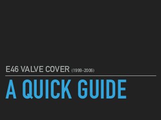 A QUICK GUIDE
E46 VALVE COVER (1999-2006)
 