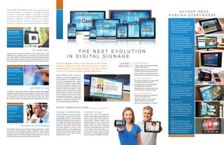 A digital signage system is only effective if the content
it shows is kept up-to-date and relevant to your viewers.
Delegating who will update content is the most critical
factor for a successful digital signage deployment.
EMPOWER EMPLOYEES
CastNET solutions help organizations be
more profitable and productive without
the need to hire additional staff or design
resources. By delegating content updates
to a variety of employees, CastNET avoids
having only one person do all the work and
become an information bottleneck. It gives
employees that are best suited to update
specific content the ability to login using
any web browser and see only what they
are responsible for updating. This way, the
Front Desk or Marketing can update lobby
signage for visitors while Admin, HR, IT,
etc. can update signage for employees.
CASTNET CLOUD
CastNET Cloud offers all the benefits of
enterprise class digital signage without the
need to invest in high-end server hardware.
Unlike CastNET Enterprise, CastNET Cloud
does not require a PC server on-site to send
content to player PCs at each screen. With
CastNET Cloud, the server is located at
our secure off-site data center and content
is sent directly to the on-site players. Our
annual contracts make it easy to maintain
and scale your digital signage deployment
without any long term hardware investment.
NO EXPERTS REQUIRED
• Create, update, and schedule messages 		
	 using any Web browser.
• Message Wizards provide fill-in-the-blank 		
	 online forms to add text, pictures & more
• Smart Templates automatically format the 		
	 content for the correct size, color, and style.
MULTI-USER MANAGEMENT
• Users only see what they are responsible 		
	 for updating based on their login.
• Messages can be sent to administrators 		
	 for approval before distribution.
• Detailed tracking and usage reports show 		
	 when and where messages are played.
BUILT FOR THE ENTERPRISE
• Supports Active Directory to assign user 		
	 roles and permission levels.
	
• Bandwidth throttling, real time system 		
	 health monitoring & user analytics.
• Works with all the leading PC hardware.
NO NEW HIRES
GO MORE PLACES
THE BEST IN THE BUSINESS
FOR OVER 20 YEARS CastNET has deployed digital
signage solutions for hundreds of organizations around
the world. In that time, CastNET has grown to become
the premier resource for content management software,
hardware integration, content creation, and support.
We’re proud to be our client’s one-stop-shop from project
concept to completion using the best solutions available.
CastNET allows non-technical employees with no design skills to create
messages that consistently follow your branding and look great every
time. Using CastNET’s Message Wizard and Smart Template technology,
anyone can create messages in minutes using a step-by-step on-line form
that automatically formats and styles the content to fit your selected theme.
In addition to wall-mounted screens, CastNET increases digital signage
engagement by sending content to desktops and mobile devices. With just
one click, CastNET publishes content to laptops, desktops, iPads, tablets,
and smartphones as well as touch screen kiosks and video walls. Best of
all, content only needs to be updated once to be formatted for every screen.
With CastNET, every step of your digital signage deployment is covered
starting from expert consulting to design, installation, content creation,
and support. No other signage solution can claim to have over 40 years of
integration experience, 20 years of software development, and 10 years of
an award-winning creative content team all under one roof.
SOFTWARE
Just fill out a form
Message Wizard
Smart Templates
Enterprise Class
BOOK BY 00/00/00
A U T H O R O N C E ,
P U B L I S H E V E R Y W H E R E . . .
MobileView
Touch screen signage using iPads®
that advance through a playlist of
content using swipe gestures. Includes
a branded menu bar with customizable
links that jump to messages, images,
videos, web pages, and more.
DesktopView
Uses a screensaver application to
show customized messages, web
links, and videos from a CastNET
server. Provides an attention-getting
way to highlight important content and
make it the first thing employees see
on their PC or laptop.
MeetingView
Display MS Exchange room schedules
in a customized layout on iPads and
tablets outside of each meeting room.
Shows the name and current status of
the room. Scroll through a daily room
schedule to see available meeting
times updated from MS Exchange.
MobileHere
Let viewers take away digital signage
content on their NFC-enabled mobile
devices. Direct them to websites,
videos, or to download apps. The
NFC content changes with each new
message. Track exactly what content
is requested on each screen.
TouchView
Deploy touch screen interactive kiosks
for property wayfinding, directories,
event schedules and much more.
Animated walk lines show viewers the
way to their destination on maps that
zoom and scroll.
T H E N E X T E V O L U T I O N
I N D I G I T A L S I G N A G E
SOLUTIONS
Any screen, anywhere
Desktops
Mobile Devices
Touch Screens
SERVICES
One stop shop
Integration
Content Creation
Support
SocialView
Show Twitter and Facebook posts
from any approved account as part of
your digital signage messaging. New
posts are automatically formatted to
appear in a custom layout on select
screens. Feeds can be set to roll or
scroll at specific time intervals.
EVN
CastNET EVN (Emergency Visual
Notification) interrupts scheduled
content to show alert messages. EVN
is manually controlled or automatically
triggered by life safety systems. Alert
messages are customized for the
location and type of emergency.
CASTNET
FEATURES
CASTNET ENTERPRISE
CastNET Enterprise is the premier solution
for managing a multi-location, multi-user,
digital signage network. It combines easy
yet powerful management software with an
on-premise server that can send content to
any number of PC players. Players support
HTML5 and iPad content delivery along
with HDMI, QAM and a variety of other
distribution methods. It also integrates with
the latest IPTV systems to stream multiple
channels of live TV and video-on-demand
content to set-top boxes.
DIGITAL SIGNAGE SOLUTIONS
 