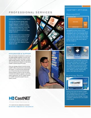 800-388-0008 | info@castnet.com | www.castnet.com
MessageBAR provides a library of Smart
Templates that have multi-zone screen layouts.
MessageBAR uses an online Message Wizard
to add text, pictures, video, and real time data
to each zone of the screen layout. New content
is automatically formatted into the correct size,
position and style for each zone to help you
look like a design pro.
7711 COMPUTER AVE, MINNEAPOLIS, MN 55435
C A S T N E T O P T I O N S
D I G I T A L S I G N A G E S O L U T I O N S
M e s s a g e B A R
NewsJET is a yearly subscription service that
inserts timely information into CastNET Smart
Templates . NewsJET data is automatically
sent multiple times a day and can be ordered
individually or combined with other services.
Example NewsJET services include: National
News, Weather Forecasts, Weather Maps,
Stocks, Local Traffic, and much more.
N e w s J E T
Branding Packs allow the standard CastNET
Smart Template library to use a custom theme
that automatically inserts your company’s
branding style into every message. It provides
a consistent, professional look to any CastNET
content channel.
B r a n d i n g P a c k s
A Division of Alpha Video & Audio, Inc
CONSULTING & CONTENT
Even the most advanced signage system
can’t make up for poor screen placement,
workflow challenges, or ineffective content
CastNET’s Professional Services will review
your digital signage deployment, consult with
you on best practices, and create custom
content that will make the most of your digital
signage investment.
Our award winning team of visual storytellers
use motion graphics and animations to craft
compelling messages that will ensure your
content gets the attention it deserves. Ask
to see our latest Creative Services demo
reel and you’ll see what a difference custom
content can make!
P R O F E S S I O N A L S E R V I C E S
INTEGRATION & SUPPORT
With over 40 years of experience in audiovisual
and digital signage integration, we know what
it takes to design, install, and support complex
digital signage networks. That’s why we partner
with only experienced integrators to help deploy
CastNET solutions around the world.
Once your signage network is up and running,
CastNET offers comprehensive on-site training
and support. If a technical issue should arise,
our in-house help desk uses advanced case
tracking software to follow up with any issues.
Combined with software upgrades, customized
support agreements, and 24/7 support options,
our CastNET Assurance program has your
system covered.
 
