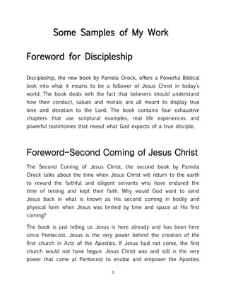 1
Some Samples of My Work
Foreword for Discipleship
Discipleship, the new book by Pamela Orock, offers a Powerful Biblical
look into what it means to be a follower of Jesus Christ in today’s
world. The book deals with the fact that believers should understand
how their conduct, values and morals are all meant to display true
love and devotion to the Lord. The book contains four exhaustive
chapters that use scriptural examples, real life experiences and
powerful testimonies that reveal what God expects of a true disciple.
Foreword-Second Coming of Jesus Christ
The Second Coming of Jesus Christ, the second book by Pamela
Orock talks about the time when Jesus Christ will return to the earth
to reward the faithful and diligent servants who have endured the
time of testing and kept their faith. Why would God want to send
Jesus back in what is known as His second coming in bodily and
physical form when Jesus was limited by time and space at His first
coming?
The book is just telling us Jesus is here already and has been here
since Pentecost. Jesus is the very power behind the creation of the
first church in Acts of the Apostles. If Jesus had not come, the first
church would not have begun. Jesus Christ was and still is the very
power that came at Pentecost to enable and empower the Apostles
 