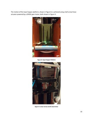 10
The motion of the input hopper platform, shown in Figure 8, is achieved using a ball screw linear
actuator powered by a 24VDC gear motor, both shown in Figure 9.
Figure 8: Input Hopper Platform
Figure 9: Linear Screw and DC Gearmotor
 