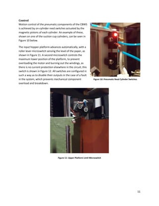 11
Control
Motion control of the pneumatic components of the CBWS
is achieved by on-cylinder reed switches actuated by the
magnetic pistons of each cylinder. An example of these,
shown on one of the suction cup cylinders, can be seen in
Figure 10 below.
The input hopper platform advances automatically, with a
roller lever microswitch sensing the level of the paper, as
shown in Figure 11. A second microswitch controls the
maximum lower position of the platform, to prevent
overloading the motor and burning out the windings, as
there is no current protection elsewhere in the circuit; this
switch is shown in Figure 12. All switches are configured in
such a way as to disable their outputs in the case of a fault
in the system, which prevents mechanical component
overload and breakdown.
Figure 11: Upper Platform Limit Microswitch
Figure 10: Pneumatic Reed Cylinder Switches
 