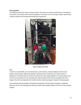 15
User Interface
The CBWS has three user inputs, and two outputs. The inputs are a power on/off switch, an emergency
stop switch, and a button which starts the program. The outputs are a red and green light, used to show
machine readiness and unreadiness/malfunction respectively.
Figure 18: CBWS Control Panel
Use
In order to use the CBWS, one must first power up the machine, and load wrappers into the input
hopper. Once the green light starts flashing, indicating machine readiness, the machine button is
depressed. This will prompt the machine to advance the input hopper platform to bring the paper stack
into the correct position for the stamping cycle, with the paper flush with the top edge of the input
hopper. Once this has happened, the machine button is depressed again to begin the stamping cycle.
The stamping cycle will complete and repeat automatically, until the stack of wrappers is depleted.
When this occurs, the stamping cycle will stop, and the input hopper platform will return to the starting
position.
 