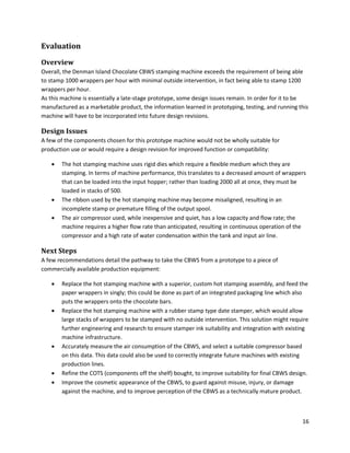 16
Evaluation
Overview
Overall, the Denman Island Chocolate CBWS stamping machine exceeds the requirement of being able
to stamp 1000 wrappers per hour with minimal outside intervention, in fact being able to stamp 1200
wrappers per hour.
As this machine is essentially a late-stage prototype, some design issues remain. In order for it to be
manufactured as a marketable product, the information learned in prototyping, testing, and running this
machine will have to be incorporated into future design revisions.
Design Issues
A few of the components chosen for this prototype machine would not be wholly suitable for
production use or would require a design revision for improved function or compatibility:
 The hot stamping machine uses rigid dies which require a flexible medium which they are
stamping. In terms of machine performance, this translates to a decreased amount of wrappers
that can be loaded into the input hopper; rather than loading 2000 all at once, they must be
loaded in stacks of 500.
 The ribbon used by the hot stamping machine may become misaligned, resulting in an
incomplete stamp or premature filling of the output spool.
 The air compressor used, while inexpensive and quiet, has a low capacity and flow rate; the
machine requires a higher flow rate than anticipated, resulting in continuous operation of the
compressor and a high rate of water condensation within the tank and input air line.
Next Steps
A few recommendations detail the pathway to take the CBWS from a prototype to a piece of
commercially available production equipment:
 Replace the hot stamping machine with a superior, custom hot stamping assembly, and feed the
paper wrappers in singly; this could be done as part of an integrated packaging line which also
puts the wrappers onto the chocolate bars.
 Replace the hot stamping machine with a rubber stamp type date stamper, which would allow
large stacks of wrappers to be stamped with no outside intervention. This solution might require
further engineering and research to ensure stamper ink suitability and integration with existing
machine infrastructure.
 Accurately measure the air consumption of the CBWS, and select a suitable compressor based
on this data. This data could also be used to correctly integrate future machines with existing
production lines.
 Refine the COTS (components off the shelf) bought, to improve suitability for final CBWS design.
 Improve the cosmetic appearance of the CBWS, to guard against misuse, injury, or damage
against the machine, and to improve perception of the CBWS as a technically mature product.
 