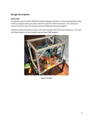 6
Design Description
Overview
The Denman Island Chocolate CBWS (Chocolate Bar Wrapper Stamper) is a fully automated date coding
machine, using pneumatics and a ball screw linear guide for machine movement, a PLC and various
sensors for control, and a hot stamping machine to physically stamp the wrappers.
It features simple and intuitive controls, and is self-resetting at the end of each stamping run. The input
and output hoppers can accommodate approximately 2000 wrappers.
Figure 2: The CBWS
 