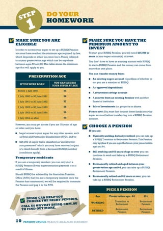 10 PENSION CHOICE PRODUCT DISCLOSURE STATEMENT
MAKE SUREYOU HAVE THE
MINIMUM AMOUNT TO
INVEST
To start your BUSSQ Pension, you will need $25,000 or
more in your super account(s) to invest.
You don’t have to have an existing account with BUSSQ
to start a BUSSQ Pension and the money can come from
more than one place.
You can transfer money from:
	 An existing super account regardless of whether or
not you are a member of BUSSQ
	An approved deposit fund
	A retirement savings account
	 A rollover from an existing Pension with another
financial institution
	 Sale of investments i.e. property or shares.
Please note: You must first deposit these funds into your
super account before transferring into a BUSSQ Pension
account.
CHOOSE A PENSION
If you are:
	 Currently working, but not yet retired,you can take up
a BUSSQ Transition to Retirement Pension.This Pension
only applies if you are aged between your preservation
age and 64.
	 Still working and 65 years of age or over you can
continue to work and take up a BUSSQ Retirement
Pension.
	 Permanently retired and aged between your
preservation age and 64, you can take up a BUSSQ
Retirement Pension.
	 Permanently retired and 65 years or over, you can
take up a BUSSQ Retirement Pension.
PICK A PENSION
Age Preservation age - 64 65+
WORKING
Transition to
Retirement
Retirement
Pension
RETIRED
Retirement
Pension
Retirement
Pension
DOYOUR
HOMEWORK
MAKE SUREYOU ARE
ELIGIBLE
In order to access your super to set up a BUSSQ Pension
you must have reached the minimum age required by law,
which depends on when you were born.This is referred
to as your preservation age which can be anywhere
between ages 55 and 60.This table shows the minimum
age that will apply to you.
PRESERVATION AGE (
IFYOUWERE BORN
YOU CAN ACCESS
YOUR SUPER AT AGE
Before 1 July 1960 55
1 July 1960 to 30 June 1961 56
1 July 1961 to 30 June 1962 57
1 July 1962 to 30 June 1963 58
1 July 1963 to 30 June 1964 59
1 July 1964 or after 60
However, you may get access if you are 18 years of age
or older and you have:
	 Legal access to your super for any other reason, such
as Total and Permanent Disablement (TPD), and/or
	 $25,000 of super that is classified as ‘unrestricted
non-preserved’ which you may have received as part
of a death benefit from a deceased BUSSQ member
(conditions apply).
Temporary residents
If you are a temporary resident, you can only start a
BUSSQ Pension if your superannuation payment is as a
result of illness.
Should BUSSQ be advised by the Australian Taxation
Office (ATO) that you are a temporary resident once the
Pension has commenced, we will be required to commute
the Pension and pay it to the ATO.
STEP
1
BUSSQ CAN HELPYOU
CHOOSE THE RIGHT PENSION.
CALL US OR VISIT BUSSQ.COM.AU
TO FIND OUT MORE.
 