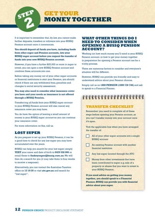 12
It is important to remember that, by law, you cannot make
further deposits, transfers or rollovers into your BUSSQ
Pension account once it commences.
You should deposit all funds you have, including funds
from other super and Pension accounts, into your
BUSSQ super account before you request the transfer of
funds into your new BUSSQ Pension account.
However, if you have a further $25,000 or more in super to
invest, you can open a new BUSSQ Pension account and
combine these accounts into one.
Before taking any money out of your other super accounts
or financial institutions to start your Pension, you should
check if there are any withdrawal fees, penalties and
changes to social security assessment.
You may also need to consider what insurance cover
you have and your needs as insurance is not offered
through a BUSSQ Pension.
Transferring all funds from your BUSSQ super account
to your BUSSQ Pension account will also cancel any
insurance cover you may have.
You do have the option of leaving a small amount of
money in your BUSSQ super account so you can continue
your insurance cover.
For more information on this, call us.
LOST SUPER
As you prepare to set up your BUSSQ Pension, it can be
a good time to check for any lost super you may have
accumulated over the years.
BUSSQ can help you search for your lost super; simply
TEXT your name and date of birth to 0429 558 006 or
email these to findmysuper@bussq.com.au.We will
then do a search for you (it may take three to four weeks
to receive a response).
Alternatively, you can contact the Australian Taxation
office on 13 10 20 or visit ato.gov.au and search for
“lost super”.
GETYOUR
MONEY TOGETHERSTEP
2
TRANSFER CHECKLIST
Remember: you need to complete all of these
steps before opening your Pension account, as
you can’t transfer money into your account once
it’s open.
Tick the applicable box when you have arranged
the transfer of:
	 All of your other super accounts into a single
BUSSQ account
	 An existing Pension account with another
financial institution
	 Any lost super located through the ATO
	 Money from other investments that have
been contributed to super e.g. sale of a
property or shares that you want to invest in
your BUSSQ Pension.
If you need advice on getting your money
together, you should speak to a Financial
Planner.BUSSQ can provide you with financial
advice about your super.
PENSION CHOICE PRODUCT DISCLOSURE STATEMENT
WHAT OTHER THINGS DO I
NEED TO CONSIDER WHEN
OPENING A BUSSQ PENSION
ACCOUNT?
Working out how much money you’ll need in your BUSSQ
Pension account, or how to get your money together
in preparation for opening a Pension account can be a
tricky process.
There are numerous factors to consider and everyone’s
situation will be different.
However, BUSSQ can provide you friendly and easy to
understand advice about your Pension choices.
Simply call us on 1800 PENSION (1800 736 746) and ask
to speak to a Financial Planner.
 