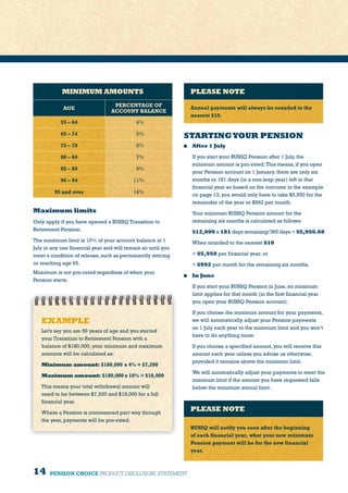 14 PENSION CHOICE PRODUCT DISCLOSURE STATEMENT
Maximum limits
Only apply if you have opened a BUSSQ Transition to
Retirement Pension.
The maximum limit is 10% of your account balance at 1
July in any one financial year and will remain so until you
meet a condition of release, such as permanently retiring
or reaching age 65.
Maximum is not pro-rated regardless of when your
Pension starts.
STARTINGYOUR PENSION
	 After 1 July
	 If you start your BUSSQ Pension after 1 July, the
minimum amount is pro-rated.This means, if you open
your Pension account on 1 January, there are only six
months or 181 days (in a non-leap year) left in that
financial year so based on the outcome in the example
on page 13, you would only have to take $5,950 for the
remainder of the year or $992 per month.
	 Your minimum BUSSQ Pension amount for the
remaining six months is calculated as follows:
	$12,000 x 181 days remaining/365 days = $5,950.68
	 When rounded to the nearest $10
	= $5,950 per financial year, or
	= $992 per month for the remaining six months.
	 In June
	 If you start your BUSSQ Pension in June, no minimum
limit applies for that month (in the first financial year
you open your BUSSQ Pension account).
	 If you choose the minimum amount for your payments,
we will automatically adjust your Pension payments
on 1 July each year to the minimum limit and you won’t
have to do anything more.
	 If you choose a specified amount, you will receive this
amount each year unless you advise us otherwise,
provided it remains above the minimum limit.
	 We will automatically adjust your payments to meet the
minimum limit if the amount you have requested falls
below the minimum annual limit.
PLEASE NOTE
Annual payments will always be rounded to the
nearest $10.
PLEASE NOTE
BUSSQ will notify you soon after the beginning
of each financial year, what your new minimum
Pension payment will be for the new financial
year.
MINIMUM AMOUNTS
AGE
PERCENTAGE OF
ACCOUNT BALANCE
55 – 64 4%
65 – 74 5%
75 – 79 6%
80 – 84 7%
85 – 89 9%
90 – 94 11%
95 and over 14%
EXAMPLE
Let’s say you are 56 years of age and you started
your Transition to Retirement Pension with a
balance of $180,000, your minimum and maximum
amounts will be calculated as:
Minimum amount: $180,000 x 4% = $7,200
Maximum amount: $180,000 x 10% = $18,000
This means your total withdrawal amount will
need to be between $7,200 and $18,000 for a full
financial year.
Where a Pension is commenced part way through
the year, payments will be pro-rated.
 