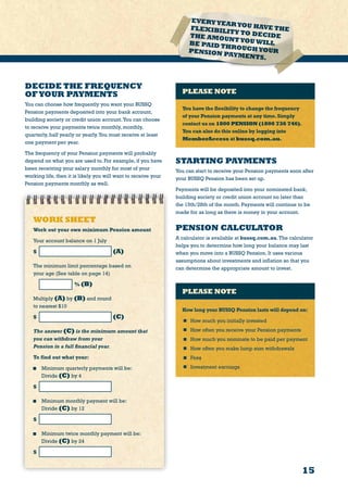15
EVERYYEARYOU HAVE THEFLEXIBILITY TO DECIDETHE AMOUNTYOU WILLBE PAID THROUGHYOURPENSION PAYMENTS.
STARTING PAYMENTS
You can start to receive your Pension payments soon after
your BUSSQ Pension has been set up.
Payments will be deposited into your nominated bank,
building society or credit union account no later than
the 15th/28th of the month. Payments will continue to be
made for as long as there is money in your account.
PENSION CALCULATOR
A calculator is available at bussq.com.au.The calculator
helps you to determine how long your balance may last
when you move into a BUSSQ Pension. It uses various
assumptions about investments and inflation so that you
can determine the appropriate amount to invest.
PLEASE NOTE
How long your BUSSQ Pension lasts will depend on:
	 How much you initially invested
	 How often you receive your Pension payments
	 How much you nominate to be paid per payment
	 How often you make lump sum withdrawals
	Fees
	 Investment earnings
WORK SHEET
Work out your own minimum Pension amount
Your account balance on 1 July	
$ (A)
The minimum limit percentage based on
your age (See table on page 14)
% (B)
Multiply (A) by (B) and round
to nearest $10
$ (C)
The answer (C) is the minimum amount that
you can withdraw from your
Pension in a full financial year.
To find out what your:
	 Minimum quarterly payments will be:
Divide (C) by 4
$ 	
	 Minimum monthly payment will be:
Divide (C) by 12
$ 	
	 Minimum twice monthly payment will be:
Divide (C) by 24
$
DECIDE THE FREQUENCY
OFYOUR PAYMENTS
You can choose how frequently you want your BUSSQ
Pension payments deposited into your bank account,
building society or credit union account.You can choose
to receive your payments twice monthly, monthly,
quarterly, half yearly or yearly.You must receive at least
one payment per year.
The frequency of your Pension payments will probably
depend on what you are used to. For example, if you have
been receiving your salary monthly for most of your
working life, then it is likely you will want to receive your
Pension payments monthly as well.
PLEASE NOTE
You have the flexibility to change the frequency
of your Pension payments at any time.Simply
contact us on 1800 PENSION (1800 736 746).
You can also do this online by logging into
MemberAccess at bussq.com.au.
 