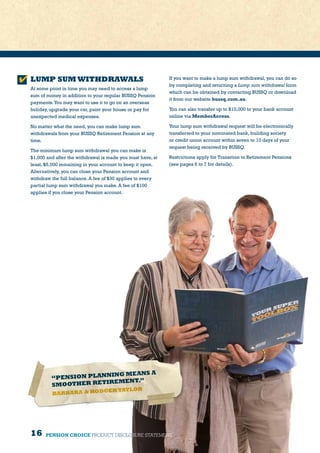16
LUMP SUM WITHDRAWALS
At some point in time you may need to access a lump
sum of money in addition to your regular BUSSQ Pension
payments.You may want to use it to go on an overseas
holiday, upgrade your car, paint your house or pay for
unexpected medical expenses.
No matter what the need, you can make lump sum
withdrawals from your BUSSQ Retirement Pension at any
time.
The minimum lump sum withdrawal you can make is
$1,000 and after the withdrawal is made you must have, at
least, $5,000 remaining in your account to keep it open.
Alternatively, you can close your Pension account and
withdraw the full balance. A fee of $30 applies to every
partial lump sum withdrawal you make. A fee of $100
applies if you close your Pension account.
“PENSION PLANNING MEANS A
SMOOTHER RETIREMENT.”
BARBARA  RODGER TAYLOR
If you want to make a lump sum withdrawal, you can do so
by completing and returning a Lump sum withdrawal form
which can be obtained by contacting BUSSQ or download
it from our website bussq.com.au.
You can also transfer up to $10,000 to your bank account
online via MemberAccess.
Your lump sum withdrawal request will be electronically
transferred to your nominated bank, building society
or credit union account within seven to 10 days of your
request being received by BUSSQ.
Restrictions apply for Transition to Retirement Pensions
(see pages 6 to 7 for details).
PENSION CHOICE PRODUCT DISCLOSURE STATEMENT
 