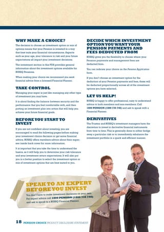 18 PENSION CHOICE PRODUCT DISCLOSURE STATEMENT
WHY MAKE A CHOICE?
The decision to choose an investment option or mix of
options means that your Pension is invested in a way
that best suits your financial circumstances. Aspects
such as your age, your tolerance to risk and your future
expectations all impact your investment decisions.
The investment section in this PDS provides general
information about the investment options available for
BUSSQ Pensions.
When making your choice we recommend you seek
financial advice from a licensed Financial Planner.
TAKE CONTROL
Managing your super is just like managing any other type
of investment you may have.
It is about finding the balance between security and the
performance that you feel comfortable with, and then
putting an investment plan into action that will help you
achieve your future financial goals.
BEFOREYOU START TO
INVEST
If you are not confident about investing, you are
encouraged to read the following pages before making
your investment choice decision or get some financial
advice. BUSSQ offers members advice about their super;
see inside back cover for more information.
It is important that you take the time to understand the
basics, as it will help you to determine your risk tolerance
and your investment return expectations. It will also put
you in a better position to select the investment option or
mix of investment options that are best suited to you.
DECIDE WHICH INVESTMENT
OPTIONYOU WANTYOUR
PENSION PAYMENTS AND
FEES DEDUCTED FROM
BUSSQ gives you the flexibility to choose where your
Pension payments and management fees are
deducted from.
You can indicate your choice on the Pension Application
form.
If you don’t choose an investment option for the
deduction of your Pension payments and fees, these will
be deducted proportionally across all of the investment
options you have selected.
LET US HELP!
BUSSQ is happy to offer professional, easy to understand
advice to both members and non-members. Call
1800 PENSION (1800 736 746) and ask to speak with a
Financial Planner.
DERIVATIVES
The Trustee and BUSSQ’s investment managers have the
discretion to invest in derivative financial instruments
from time to time.This is generally done to either hedge
away a particular risk or to immediately rebalance the
investment portfolio in a quick and efficient manner.
SPEAK TO AN EXPERT
BEFOREYOU INVEST
You don’t have to make investment decisions on your own.
For expert advice call 1800 PENSION (1800 736 746)
and ask to speak to a BUSSQ Financial Planner.
 