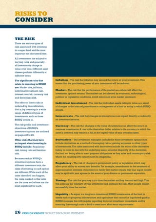 26 PENSION CHOICE PRODUCT DISCLOSURE STATEMENT
RISKS TO
CONSIDER
THE RISK
There are various types of
risk associated with investing
in a super fund and the most
important are discussed here.
All investments are subject to
varying risks and generally
all investments change in
value over time. Different asset
classes perform differently at
different times.
The significant risks that
relate to investing in BUSSQ
are:Market risk, inflation,
individual investment risk,
interest rate risk, currency risk
and derivatives risk.
The effect of these risks is
reduced by diversification,
that is, by investing in a wide
range of different types of
investments, such as those
BUSSQ invests in.
The risk profile and investment
objectives of BUSSQ’s
investment options are outlined
on pages 22 to 25.
Other risks that may have
an impact when investing in
BUSSQ include:Regulatory
risk, timing risk and taxation
risk.
Because each of BUSSQ’s
investment options have a
different investment mix, the
risks of investing in each option
are different.While each of the
risks identified can happen,
the risks marked in this table
are the ones we believe are the
most significant for each.
Inflation – The risk that inflation may exceed the return on your investment.This
means that the purchasing power of your investment will be reduced.
Market – The risk that the performance of the market as a whole will affect the
investment option’s returns.The market can be affected by economic, technological,
political or legislative conditions, world events and even market sentiment.
Individual investment – The risk that individual assets falling in value as a result
of changes in the internal procedures or management of a fund or entity in which BUSSQ
invests.
Interest rate – The risk that changes in interest rates can impact directly or indirectly
on investment returns.
Currency – The risk that changes in the value of currencies can affect the return on
overseas investments. A rise in the Australian dollar relative to the currency in which the
asset is invested may result in a fall in the capital value of your overseas asset.
Derivatives – The investment managers included in these investment options may
include derivatives as a method of managing risk or gaining exposure to other types
of investments.The risks associated with derivatives include the value of the derivative
failing to move in line with the underlying asset, potential illiquidity of the derivative,
the fund not being able to meet payment obligations as they arise and counterparty risk
where the counterparty cannot meet its obligations.
Regulatory – The risk of changes in government policy or legislation which may
affect your ability to access your benefits. For example, amendments to the treatment of
superannuation interests of members in family law matters means that your super benefit
may be split with your spouse in the event of your divorce or permanent separation.
Timing – The risk that you may try to time the market and buy low and sell high.This
will increase the volatility of your investment and increase the risk. Most people cannot
successfully time the market.
Liquidity – As super is a long term investment BUSSQ invests some of the fund in
assets such as property, infrastructure and agriculture that cannot be liquidated quickly.
BUSSQ manages this with regular reporting from our investment consultants and by
ensuring that enough cash is held to meet most short term requirements.
 