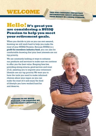 Hello!It’s great you
are considering a BUSSQ
Pension to help you meet
your retirement goals.
When you decide to join us you can rest assured,
knowing we will work hard to help you make the
most of your BUSSQ Pension. Because BUSSQ is a
profit for members industry fund, you can also be
comfortable knowing that your best interests are our
top priority.
We are constantly looking at ways to enhance
our products and services to make sure we continue
to offer you the best value. Keeping fees low,
providing strong returns,good service and most
of all, assisting you to improve your retirement
lifestyle are our top priority.We want you to
have the tools you need to make informed
choices about your super, so you can
make the most of it and enjoy the kind
of lifestyle you have worked hard for
and deserve.
11
THIS PDS CONTAINS IMPORTANT
INFORMATION ABOUT INVESTING
YOUR MONEY IN A BUSSQ PENSION.
WELCOME
“THANKS TO MY BUSSQ
PENSION,I AM ENJOYING MY
RETIREMENT LIFESTYLE.”
DAVID SMITH
 