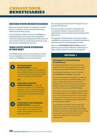 28 PENSION CHOICE PRODUCT DISCLOSURE STATEMENT
DECIDEYOUR BENEFICIARIES
Before you start your Pension, it’s important to consider
who you would like to receive any money left in your
Pension account when you die.
If you die and have a Pension account with BUSSQ, any
remaining balance will be paid to your dependants
and/or your legal personal representative.The balance of
your account is made up of any money remaining in your
account, less outstanding fees and taxes.
WHO GETSYOUR PENSION
IFYOU DIE?
Your BUSSQ Pension gives you three options to provide
for your dependents in the event of your death prior to
funds in your BUSSQ Pension account depleting.
OPTION 1
Nominate a reversionary
beneficiary
A reversionary Pension will be paid from your
Pension account to your spouse or other named
reversionary beneficiary following your death.
A reversionary beneficiary must be a spouse
(see Definition of a spouse on page 29).
You can only nominate a reversionary beneficiary
when you commence your BUSSQ Pension. If you
want to change your nominated reversionary
beneficiary at a later date, you have to cancel the
Pension related to your nominated reversionary
beneficiary and open a new BUSSQ Pension.
If you do not nominate a reversionary beneficiary at
the commencement of your BUSSQ Pension, in the
event of your death, the remainder of your Pension
will be paid as a lump sum to one or more of your
dependants or your legal personal representative
as determined by BUSSQ.
A reversionary beneficiary can commute their
Pension and be paid a lump sum benefit. If the
reversionary beneficiary dies before their BUSSQ
Pension account runs out, the balance of the account
will be paid to the reversionary beneficiary’s
preferred beneficiaries or legal personal
representative.
CHOOSEYOUR
BENEFICIARIES
The most appropriate nomination will depend on your
personal circumstances.
If you do not make a nomination, the Trustee will,
in its absolute discretion, pay your benefit to your
dependant(s) and/or your legal personal representative
when you die.
The treatment of death benefits can be quite complex
and BUSSQ can provide easy to understand advice about
selecting nominations and planning your estate.
Call us on 1800 PENSION (1800 736 746) and ask to
speak to one of our Financial Planners (information on
types of advice and fees can be found on page 36).
REVERSIONARY
BENEFICIARY (see right)
A reversionary beneficiary is usually your
spouse which includes your wife, husband
or de-facto partner who lives permanently
with you on a genuine domestic basis.
OR
PREFERED BINDING
BENEFICIARIES (see page 29)
A preferred beneficiary is a nominated
dependent. If your nomination is binding
and valid, the Trustee of the Fund would
generally pay any death benefit to your
nominee/s.
OR
PREFERRED NON-BINDING
BENEFICIARY (see page 29)
If your nomination is non-binding, the
Trustee will use your nominee/s as a
guide but is not legally bound by your
nomination choices.
 