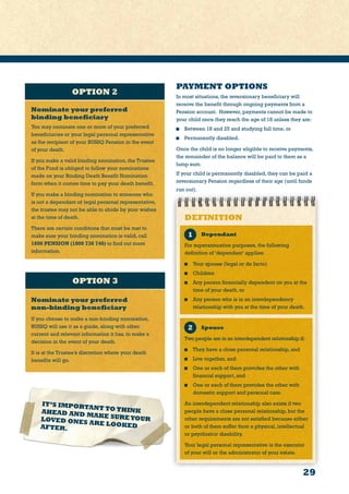 29
OPTION 3
PAYMENT OPTIONS
In most situations, the reversionary beneficiary will
receive the benefit through ongoing payments from a
Pension account. However, payments cannot be made to
your child once they reach the age of 18 unless they are:
	 Between 18 and 25 and studying full time, or
	 Permanently disabled.
Once the child is no longer eligible to receive payments,
the remainder of the balance will be paid to them as a
lump sum.
If your child is permanently disabled, they can be paid a
reversionary Pension regardless of their age (until funds
run out).
OPTION 2
IT’S IMPORTANT TO THINKAHEAD AND MAKE SUREYOURLOVED ONES ARE LOOKEDAFTER.
Nominate your preferred
binding beneficiary
You may nominate one or more of your preferred
beneficiaries or your legal personal representative
as the recipient of your BUSSQ Pension in the event
of your death.
If you make a valid binding nomination, the Trustee
of the Fund is obliged to follow your nominations
made on your Binding Death Benefit Nomination
form when it comes time to pay your death benefit.
If you make a binding nomination to someone who
is not a dependant or legal personal representative,
the trustee may not be able to abide by your wishes
at the time of death.
There are certain conditions that must be met to
make sure your binding nomination is valid, call
1800 PENSION (1800 736 746) to find out more
information.
Nominate your preferred
non-binding beneficiary
If you choose to make a non-binding nomination,
BUSSQ will use it as a guide, along with other
current and relevant information it has, to make a
decision in the event of your death.
It is at the Trustee’s discretion where your death
benefits will go.
Spouse
Two people are in an interdependent relationship if:
	 They have a close personal relationship, and
	 Live together, and
	 One or each of them provides the other with
financial support, and
	 One or each of them provides the other with
domestic support and personal care.
An interdependent relationship also exists if two
people have a close personal relationship, but the
other requirements are not satisfied because either
or both of them suffer from a physical, intellectual
or psychiatric disability.
Your legal personal representative is the executor
of your will or the administrator of your estate.
DEFINITION
Dependant
For superannuation purposes, the following
definition of ‘dependant’ applies:
	 Your spouse (legal or de facto)
	 Children
	 Any person financially dependent on you at the
time of your death, or
	 Any person who is in an interdependency
relationship with you at the time of your death.
 