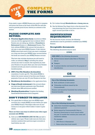 30 PENSION CHOICE PRODUCT DISCLOSURE STATEMENT
If you wish to open a BUSSQ Pension you need to complete
and return the forms at the back of this PDS.You will also
need to provide proof of your identity as outlined in this
section.
PLEASE COMPLETE AND
RETURN:
	 Pension Application form (mandatory): Make
sure you tick the appropriate box to indicate which
Pension you are taking up, whether a Transition to
Retirement Pension or a Retirement Pension.This
form advises BUSSQ of the amount that you plan to
roll over to start your BUSSQ Pension. It also informs
BUSSQ about how much (if any) you want to withdraw
as a lump sum from your BUSSQ super account before
the funds are moved to your BUSSQ Pension account.
	 This form also includes decisions you will need to
make, as outlined in Step 3, including the annual
amount you want to receive, how regularly you want
your Pension to be paid, where you want your Pension
invested and who you want to nominate as your
beneficiary(ies).
	 ATO’s Tax File Number declaration
(mandatory if under age 60): This allows BUSSQ to
deduct the correct amount of tax from your Pension
payments. If you are over 60, your Pension is tax free.
	 Residency declaration on the application form.
	 Copy of bank statement of the account where
you want your Pension payments to go.This should
include name,BSB and account number.
	 Binding Nomination Complete the binding
Death Benefit Nomination form if required.
DON’T FORGET TO ROLLOVER
	 It’s a good idea to rollover your non-BUSSQ super
accounts into a single BUSSQ account before you open
your BUSSQ Pension.This helps make sure all your
money is in one place which makes it easier to plan
ahead.
There are three easy ways to rollover your other super
accounts into BUSSQ:
1.	 Call us on 1800 PENSION (1800 736 746) and ask to
rollover your super. Please make sure you have your
member numbers from previous super accounts on
hand before you call.
2.	 Do it online through MemberAccess at bussq.com.au.
3.	 Use the Rollover Your Super form in this document.You
may photocopy the form if you have more than one
super account you’d like to roll in.
COMPLETE
THE FORMSSTEP
4
IDENTIFICATION
REQUIREMENTS
For the security of your account, the following
identification must be provided to establish your BUSSQ
Pension.
Acceptable documents
The following documents may be used:
ONE ONLY of the following documents:
	 Drivers licence issued under State or Territory
law, or
	 Passport
	 A national identity card issued for the purpose of
identification.
OR
ALTERNATIVELY
One of the following documents:
	 Birth certificate or birth extract
	 Citizenship certificate issued by the
Commonwealth
Pension card issued by Centrelink that entitles you to
financial benefits.
+PLUS
One of the following documents:
	 Letter from Centrelink regarding a Government
assistance payment
	 Notice issued by Commonwealth, State or
Territory Government or local council within
the past 12 months that contains your name and
residential address.
For example:
	 ATO Notice of Assessment
	 Rates notice from local council.
EITHER
 
