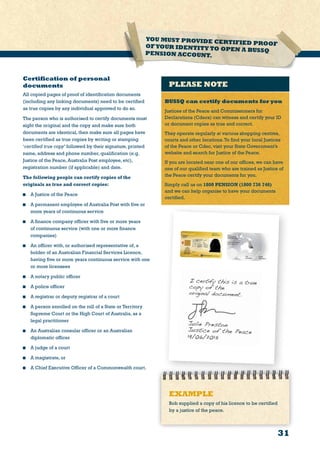 Certification of personal
documents
All copied pages of proof of identification documents
(including any linking documents) need to be certified
as true copies by any individual approved to do so.
The person who is authorised to certify documents must
sight the original and the copy and make sure both
documents are identical, then make sure all pages have
been certified as true copies by writing or stamping
‘certified true copy’ followed by their signature, printed
name, address and phone number, qualification (e.g.
Justice of the Peace, Australia Post employee, etc),
registration number (if applicable) and date.
The following people can certify copies of the
originals as true and correct copies:
	 A Justice of the Peace
	 A permanent employee of Australia Post with five or
more years of continuous service
	 A finance company officer with five or more years
of continuous service (with one or more finance
companies)
	 An officer with, or authorised representative of, a
holder of an Australian Financial Services Licence,
having five or more years continuous service with one
or more licensees
	 A notary public officer
	 A police officer
	 A registrar or deputy registrar of a court
	 A person enrolled on the roll of a State or Territory
Supreme Court or the High Court of Australia, as a
legal practitioner
	 An Australian consular officer or an Australian
diplomatic officer
	 A judge of a court
	 A magistrate, or
	 A Chief Executive Officer of a Commonwealth court.
YOU MUST PROVIDE CERTIFIED PROOFOFYOUR IDENTITY TO OPEN A BUSSQPENSION ACCOUNT.
31
PLEASE NOTE
BUSSQ can certify documents for you
Justices of the Peace and Commissioners for
Declarations (Cdecs) can witness and certify your ID
or document copies as true and correct.
They operate regularly at various shopping centres,
courts and other locations.To find your local Justices
of the Peace or Cdec, visit your State Government’s
website and search for Justice of the Peace.
If you are located near one of our offices, we can have
one of our qualified team who are trained as Justice of
the Peace certify your documents for you.
Simply call us on 1800 PENSION (1800 736 746)
and we can help organise to have your documents
certified.
EXAMPLE
Bob supplied a copy of his licence to be certified
by a justice of the peace.
 