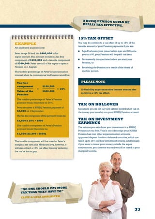 33
EXAMPLE
For illustrative purposes only.
Peter is age 58 and has $400,000 in his
super account.This amount includes a tax free
component of $100,000 and a taxable component
of $300,000. Peter uses all of his super to open a
Pension on 1 August.
The tax free percentage of Peter’s superannuation
interest when he commences his Pension would be:
Tax free
component	 $100,000
Value of the	 $400,000
Pension	
The taxable percentage of Peter’s Pension
payment would therefore be 75%.
Peter receives a BUSSQ Pension payment of
$2,000 on 1 September.
Thetax free component of this payment would be:
$2,000 x 25% = $500
The taxable component of Peter’s Pension
payment would therefore be:
$1,500 ($2,000 - $500).
The taxable component will be taxed at Peter’s
marginal tax rate plus Medicare levy, however, it
will also attract a 15% tax offset thereby reducing
the tax he has to pay.
= 25%=
15% TAX OFFSET
You may be entitled to a tax offset of up to 15% of the
taxable amount of your Pension payments if you are:
	 Aged between your preservation age and 60 (once
you turn 60, your Pension will be paid tax free)
	 Permanently incapacitated when you start your
Pension, or
	 Receiving the Pension as a result of the death of
another person.
PLEASE NOTE
A disability superannuation income stream also
receives a 15% tax offset.
TAX ON ROLLOVER
Generally, you do not pay any upfront contribution tax on
the money you transfer into your BUSSQ Pension account.
TAX ON INVESTMENT
EARNINGS
The returns you earn from your investment in a BUSSQ
Pension are tax free.This is one advantage your BUSSQ
Pension has over other superannuation accounts,
approved deposit funds or deferred annuities, which are
taxed up to 15% on their investment returns. Additionally,
if you were to invest your money outside the super
environment, your interest earned would be taxed at your
marginal tax rate.
A BUSSQ PENSION COULD BE
REALLY TAX EFFECTIVE.
“NO ONE SHOULD PAY MORE
TAX THAN THEY HAVE TO”
CLIVE  LOLA ARBLASTER
 