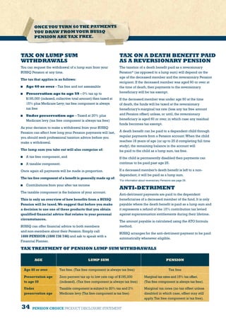 34 PENSION CHOICE PRODUCT DISCLOSURE STATEMENT
TAX ON LUMP SUM
WITHDRAWALS
You can request the withdrawal of a lump sum from your
BUSSQ Pension at any time.
The tax that applies is as follows:
	 Age 60 or over – Tax free and not assessable
	 Preservation age to age 59 – 0% tax up to
$195,000 (indexed,collective total amount) then taxed at
15% plus Medicare Levy;tax free component is always
tax free
	 Under preservation age – Taxed at 20% plus
Medicare levy (tax free component is always tax free)
As your decision to make a withdrawal from your BUSSQ
Pension can affect how long your Pension payments will last,
you should seek professional taxation advice before you
make a withdrawal.
The lump sum you take out will also comprise of:
	 A tax free component, and
	 A taxable component.
Once again all payments will be made in proportion.
The tax free component of a benefit is generally made up of:
	 Contributions from your after tax income
The taxable component is the balance of your account.
This is only an overview of how benefits from a BUSSQ
Pension will be taxed.We suggest that before you make
a decision to use one of these products that you obtain
qualified financial advice that relates to your personal
circumstances.
BUSSQ can offer financial advice to both members
and non-members about their Pension. Simply call
1800 PENSION (1800 736 746) and ask to speak with a
Financial Planner.
TAX ON A DEATH BENEFIT PAID
AS A REVERSIONARY PENSION
The taxation of a death benefit paid as a reversionary
Pension* (as opposed to a lump sum) will depend on the
age of the deceased member and the reversionary Pension
recipient. If the deceased member was aged 60 or over at
the time of death, then payments to the reversionary
beneficiary will be tax exempt.
If the deceased member was under age 60 at the time
of death, the funds will be taxed at the reversionary
beneficiary’s marginal tax rate (less any tax free amount
and Pension offset) unless, or until, the reversionary
beneficiary is aged 60 or over, in which case any residual
funds becomes tax exempt.
A death benefit can be paid to a dependent child through
regular payments from a Pension account.When the child
reaches 18 years of age (or up to 25 if completing full time
study), the remaining balance in the account will
be paid to the child as a lump sum, tax free.
If the child is permanently disabled then payments can
continue to be paid past age 25.
If a deceased member’s death benefit is left to a non-
dependant, it will be paid as a lump sum.
*For information about reversionary Pensions see page 28.
TAX TREATMENT OF PENSION LUMP SUM WITHDRAWALS
AGE LUMP SUM PENSION
Age 60 or over Tax free. (Tax free component is always tax free) Tax free
Preservation age
to age 59
Zero percent tax up to low rate cap of $195,000
(indexed). (Tax free component is always tax free)
Marginal tax rates and 15% tax offset.
(Tax free component is always tax free).
Under
preservation age
Taxable component is subject to 20% tax and 2%
Medicare levy (Tax free component is tax free)
Marginal tax rates (no tax offset unless
disabled in which case, offset may still
apply.Tax free component is tax free).
ONCEYOU TURN 60 THE PAYMENTS
YOU DRAW FROMYOUR BUSSQ
PENSION ARE TAX FREE.
ANTI-DETRIMENT
Anti-detriment payments are paid to the dependent
beneficiaries of a deceased member of the fund. It is only
payable where the death benefit is paid as a lump sum and
it represents a refund of the 15% contribution tax levied
against superannuation entitlements during their lifetime.
The amount payable is calculated using the ATO formula
method.
BUSSQ arranges for the anti-detriment payment to be paid
automatically whenever eligible.
 