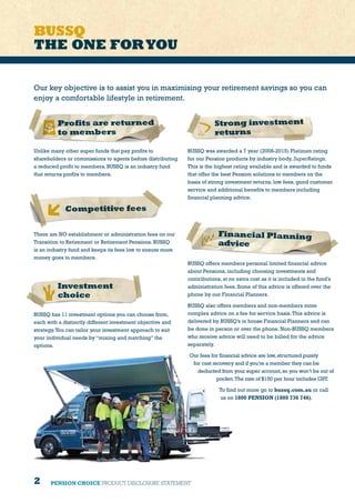 2 PENSION CHOICE PRODUCT DISCLOSURE STATEMENT
BUSSQ
THE ONE FORYOU
Unlike many other super funds that pay profits to
shareholders or commissions to agents before distributing
a reduced profit to members, BUSSQ is an industry fund
that returns profits to members.
Profits are returned
to members
BUSSQ was awarded a 7 year (2008-2015) Platinum rating
for our Pension products by industry body, SuperRatings.
This is the highest rating available and is awarded to funds
that offer the best Pension solutions to members on the
basis of strong investment returns, low fees, good customer
service and additional benefits to members including
financial planning advice.
Strong investment
returns
There are NO establishment or administration fees on our
Transition to Retirement or Retirement Pensions. BUSSQ
is an industry fund and keeps its fees low to ensure more
money goes to members.
Competitive fees
Financial Planning
advice
BUSSQ has 11 investment options you can choose from,
each with a distinctly different investment objective and
strategy.You can tailor your investment approach to suit
your individual needs by “mixing and matching” the
options.
Investment
choice
Our key objective is to assist you in maximising your retirement savings so you can
enjoy a comfortable lifestyle in retirement.
BUSSQ offers members personal limited financial advice
about Pensions, including choosing investments and
contributions, at no extra cost as it is included in the fund’s
administration fees. Some of this advice is offered over the
phone by our Financial Planners.
BUSSQ also offers members and non-members more
complex advice on a fee for service basis.This advice is
delivered by BUSSQ’s in house Financial Planners and can
be done in person or over the phone. Non-BUSSQ members
who receive advice will need to be billed for the advice
separately.
Our fees for financial advice are low,structured purely
for cost recovery and if you’re a member they can be
deducted from your super account,so you won’t be out of
pocket.The rate of $150 per hour includes GST.
To find out more go to bussq.com.au or call
us on 1800 PENSION (1800 736 746).
 