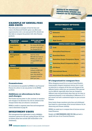 38 PENSION CHOICE PRODUCT DISCLOSURE STATEMENT
EXAMPLE OF ANNUAL FEES
AND COSTS
This table gives an example of how the fees and
costs in the Balanced Growth option can affect your
superannuation over a one year period.You should use
this table to compare this product with other Pension
products.
BALANCED
GROWTH
AMOUNT
HOW AND WHEN
YOU PAY
Contribution
fees
Nil For every $5,000 that
you put in, you will
be charged $0.00.
PLUS
Management
costs
0.72% And for every
$50,000 you have in
BUSSQ, you will be
charged $360 each
year.
EQUALS
Costs of fund If you had a
balance of $50,000
throughout the
year, you would be
charged a total of
$360 per year.
INVESTMENT OPTIONS
PRE-MIXED
Defensive 0.64%
Balanced Growth 0.72%
High Growth 0.75%
SINGLE ASSET CLASS
Cash 0.21%
Diversified Fixed Interest 0.45%
Australian Shares 0.54%
Australian (Larger Companies) Shares 0.48%
Australian (Small Companies) Shares 0.80%
All Shares 0.84%
International Shares 1.14%
International (Emerging Markets) Shares 1.44%
Commissions
No commissions are payable by BUSSQ to any Financial
Planner for advice to use any product in the BUSSQ
portfolio.
Additions or alterations to fees
and charges
The Trustee has the power to alter, increase or introduce
new charges at its discretion.You will be advised of the
charges before they are altered or introduced.
BUSSQ is unable to negotiate lower fees and management
costs as described on page 36.
INVESTMENT COSTS
The management fees applicable to each of BUSSQ’s
investment options for the year ending 30 June 2015 are
as follows (these fees include GST attributable to the
investment).
It’s important to compare fees
When shopping around for an account based Pension,
many people compare investment returns, but it is just
as important to compare all the fees and charges of the
different funds in which you are interested.This exercise
can be difficult, especially when fees are charged in
different ways and particularly when they are not clear or
explained properly, or are misleading. A difference of 1%
per annum can have a substantial impact on your account
balance.
Some funds charge members entry fees and withdrawal
fees based on a percentage of the account balance. So, be
discerning and choose carefully.
BUSSQ can assist you to compare fees of various account
based Pensions.
Simply call 1800 PENSION (1800 736 746) and ask to
speak with one of our Financial Planners.
BUSSQ IS AN INDUSTRY
SUPER FUND,WHERE ALL
PROFIT GO TO MEMBERS.
 