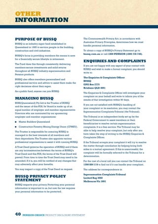 40 PENSION CHOICE PRODUCT DISCLOSURE STATEMENT
PURPOSE OF BUSSQ
BUSSQ is an industry super fund established in
Queensland in 1985 to service people in the building,
construction and civil industries.
BUSSQ’s focus is providing members the means to save
for a financially secure lifestyle in retirement.
The Fund does this through consistently delivering
members secure investments and solid returns
throughout all BUSSQ industry superannuation and
Pension products.
BUSSQ also offers members personalised and
professional service and advice to assist them make the
right decisions about their super.
As a public fund, anyone can join BUSSQ.
MANAGING BUSSQ
BUSS(Queensland) Pty Ltd is the Trustee of BUSSQ
and the issuer of this PDS. Its’ Board is made up of an
equal number of employer and member representative
Directors who are nominated by our sponsoring
employer and member organisations:
	 Master Builders Queensland
	 Construction Forestry Mining Energy Union (CFMEU).
The Trustee is responsible for ensuring BUSSQ is
managed in the best interests of all members and
their dependants.The Trustee also appoints various
professional organisations to assist it with running BUSSQ.
A Trust Deed governs the operation of BUSSQ and if there
are any inconsistencies between the terms of BUSSQ’s
Trust Deed and this PDS, the terms of the Trust Deed will
prevail. From time to time the Trust Deed may need to be
amended. If it is, you will be notified of any changes that
may adversely affect your benefits.
You may inspect a copy of the Trust Deed on request.
BUSSQ PRIVACY POLICY
STATEMENT
BUSSQ respects your privacy. Protecting your personal
information is important to us, but now the law requires
your personal information to be protected.
The Commonwealth Privacy Act, in accordance with
Australian Privacy Principles, determines how we must
handle personal information.
To obtain a copy of BUSSQ’s Privacy Statement go to
bussq.com.au or call 1800 PENSION (1800 736 746).
ENQUIRIES AND COMPLAINTS
If you are not happy with any aspect of your contact with
BUSSQ and wish to make a formal complaint, you should
write to:
The Enquiries  Complaints Officer
BUSSQ
GPO Box 2775
Brisbane QLD 4001
The Enquiries  Complaints Officer will investigate your
complaint on your behalf and write to inform you of the
results of that investigation within 90 days.
If you are not satisfied with BUSSQ’s handling of
your complaint or its resolution, you may contact the
Superannuation Complaints Tribunal (the Tribunal).
The Tribunal is an independent body set up by the
Federal Government to assist members or their
beneficiaries to resolve certain superannuation
complaints. It is a free service.The Tribunal may be
able to help resolve your complaint, but only after you
have taken the step of writing to the BUSSQ Enquiries 
Complaints Officer.
If the Tribunal accepts your complaint it will try to resolve
the matter through conciliation by helping bring both
sides to a mutual agreement. If this is unsuccessful, the
complaint will be formally referred to the Tribunal for a
determination.
For the cost of a local call you can contact the Tribunal on
1300 884 114 to find out if it can handle your complaint.
The address for correspondence is:
Superannuation ComplaintsTribunal
Locked Bag 3060
MelbourneVic 3001
OTHER
INFORMATION
 