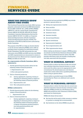 42 PENSION CHOICE PRODUCT DISCLOSURE STATEMENT
FINANCIAL
SERVICES GUIDE
WHATYOU SHOULD KNOW
ABOUT THIS GUIDE
This Combined Financial Services Guide (FSG) has been
prepared, authorised and issued by BUSS (Queensland)
Pty Ltd (ABN 15 065 081 281), (AFSL 237860) (BUSSQ)
(ABN 85 571 332 201) and by Pacific Custodians Pty
Limited (ABN 66 009 682 866, AFSL 295142) (Pacific
Custodians). Australian Administration Services Pty
Limited (ABN 62 003 429 114) (AAS) is a Corporate
Authorised Representative of Pacific Custodians
(Authorised Representative Number 307946).The
distribution of this FSG by AAS has been authorised by
Pacific Custodians.
The purpose of this FSG is to help you decide whether
to use the services offered by BUSSQ, and/or AAS (as
providing entity on behalf of its authorising Licensee,
Pacific Custodians).This FSG will provide you with
information about BUSSQ and AAS’s services, how BUSSQ
and AAS’s representatives are remunerated in relation to
the financial services offered and how complaints against
BUSSQ and AAS are dealt with.
As a representative of Pacific Custodians, AAS is
authorised to:
1. 	 Provide general financial product advice for the
following classes of financial products:
	 1.1 Superannuation, and
	 1.2 Non-cash payment products.
2. 	 Deal in a financial product by:
2.1 	 issuing, applying for, acquiring, varying, or
disposing of a financial product in respect of
the following classes of financial products:
2.2.1 	 Superannuation, and
2.2.2 	 Non-cash payment products.
BUSSQ is authorised to:
1.	 Provide financial product advice for the following
classes of financial products:
	 i	 Superannuation, and
2.	 Deal in a financial product by:
i	 Issuing, applying for, acquiring, varying or
disposing of a financial product in respect of
the following classes of financial products:
a) deposit and payment products limited to
non-cash payments products, and
b)  superannuation.
The financial services provided by BUSSQ may include
personal or general advice on:
	 Rolling over superannuation benefits
	 Salary sacrifice
	 Voluntary contributions
	 Investment choice
	 Insurance benefits
	 Account based Pension
	 Spouse contributions
	 Superannuation legislation
	 Tax on superannuation, and
	 Other superannuation issues.
Before making any decisions to acquire a BUSSQ product,
you should read this Product Disclosure Statement (PDS)
and/or obtain professional financial advice.This PDS
provides information about the benefits, including fees
and risks, associated with that product.
WHAT IS GENERAL ADVICE?
General advice is advice that does not take into account
your individual objectives, financial situation or needs
and as such the advice may not be appropriate for your
circumstances.You should assess your own financial
needs and/or obtain advice from a qualified professional
before acting on general advice.
General advice is provided as part of your BUSSQ
membership fee.There is no additional cost to you for
this service.
WHAT IS PERSONAL ADVICE?
Personal advice is advice that does take into account your
individual objectives, financial situation and future needs.
Whenever BUSSQ provides you with Personal advice,
BUSSQ will provide you with a Statement of Advice (SOA),
also known as a financial plan.
BUSSQ will always tell you about:
	 Any fees that will be paid in dollar amounts, in relation
to a product or strategy that is recommended.
	 Any limitations on the advice BUSSQ can give you.
 
