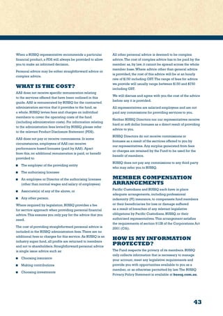 43
When a BUSSQ representative recommends a particular
financial product, a PDS will always be provided to allow
you to make an informed decision.
Personal advice may be either straightforward advice or
complex advice.
WHAT IS THE COST?
AAS does not receive specific remuneration relating
to the services offered that have been outlined in this
guide. AAS is remunerated by BUSSQ for the contracted
administration service that it provides to the fund, as
a whole. BUSSQ levies fees and charges on individual
members to cover the operating costs of the fund
(including administration costs). For information relating
to the administration fees levied by BUSSQ, please refer
to the relevant Product Disclosure Statement (PDS).
AAS does not pay or receive commissions. In some
circumstances, employees of AAS can receive
performance based bonuses (paid by AAS). Apart
from this, no additional remuneration is paid, or benefit
provided to:
	 The employer of the providing entity
	 The authorising licensee
	 An employee or Director of the authorising licensee
(other than normal wages and salary of employees)
	 Associate(s) of any of the above, or
	 Any other person.
Where required by legislation, BUSSQ provides a fee
for service approach when providing personal financial
advice.This ensures you only pay for the advice that you
need.
The cost of providing straightforward personal advice is
included in the BUSSQ administration fees.There are no
additional fees or charges for this service. As BUSSQ is an
industry super fund, all profits are returned to members
and not to shareholders. Straightforward personal advice
is single issue advice such as:
	 Choosing insurance
	 Making contributions
	 Choosing investments
All other personal advice is deemed to be complex
advice.The cost of complex advice has to be paid by the
member as, by law, it cannot be spread across the whole
member base.Where advice other than general advice
is provided, the cost of this advice will be at an hourly
rate of $150 including GST.The range of fees for advice
we provide will usually range between $150 and $750
including GST.
We will discuss and agree with you the cost of the advice
before any it is provided.
All representatives are salaried employees and are not
paid any commissions for providing services to you.
Neither BUSSQ Directors nor our representatives receive
hard or soft dollar bonuses as a direct result of providing
advice to you.
BUSSQ Directors do not receive commissions or
bonuses as a result of the services offered to you by
our representatives. Any surplus generated from fees
or charges are retained by the Fund to be used for the
benefit of members.
BUSSQ does not pay any commissions to any third party
who may refer you to BUSSQ.
MEMBER COMPENSATION
ARRANGEMENTS
Pacific Custodians and BUSSQ each have in place
adequate arrangements, including professional
indemnity (PI) insurance, to compensate fund members
or their beneficiaries for loss or damage suffered
as a result of breaches of any relevant legislative
obligations by Pacific Custodians, BUSSQ, or their
authorised representatives.This arrangement satisfies
the requirements of section 912B of the Corporations Act
2001 (Cth).
HOW IS MY INFORMATION
PROTECTED?
The Fund respects the privacy of its members. BUSSQ
only collects information that is necessary to manage
your account, meet any legislative requirements and
provide you with opportunities available to you as a
member, or as otherwise permitted by law.The BUSSQ
Privacy Policy Statement is available at bussq.com.au.
 