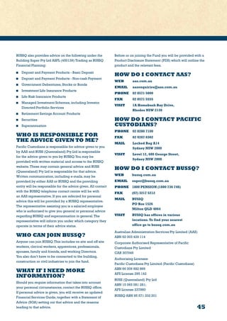 45
BUSSQ also provides advice on the following under the
Building Super Pty Ltd ASFL (450139) Trading as BUSSQ
Financial Planning:
	 Deposit and Payment Products - Basic Deposit
	 Deposit and Payment Products - Non-cash Payment
	 Government Debentures, Stocks or Bonds
	 Investment Life Insurance Products
	 Life Risk Insurance Products
	 Managed Investment Schemes, including Investor
Directed Portfolio Services
	 Retirement Savings Account Products
	Securities
	Superannuation
WHO IS RESPONSIBLE FOR
THE ADVICE GIVEN TO ME?
Pacific Custodians is responsible for advice given to you
by AAS and BUSS (Queensland) Pty Ltd is responsible
for the advice given to you by BUSSQ.You may be
provided with written material and access to the BUSSQ
website.These may contain general advice and BUSS
(Queensland) Pty Ltd is responsible for that advice.
Written communication, including e-mails, may be
provided by either AAS or BUSSQ and the providing
entity will be responsible for the advice given. All contact
with the BUSSQ telephone contact centre will be with
an AAS representative. If you are referred for personal
advice this will be provided by a BUSSQ representative.
The representative assisting you is a salaried employee
who is authorised to give you general or personal advice
regarding BUSSQ and superannuation in general.The
representative will inform you under which category they
operate in terms of their advice status.
WHO CAN JOIN BUSSQ?
Anyone can join BUSSQ.This includes on site and off site
workers, clerical workers, apprentices, professionals,
spouses, family and friends, and working Directors.
You also don’t have to be connected to the building,
construction or civil industries to join the fund.
WHAT IF I NEED MORE
INFORMATION?
Should you require information that takes into account
your personal circumstances, contact the BUSSQ office.
If personal advice is given, you will receive an updated
Financial Services Guide, together with a Statement of
Advice (SOA) setting out that advice and the reasons
leading to that advice.
Before or on joining the Fund you will be provided with a
Product Disclosure Statement (PDS) which will outline the
product and the relevant fees.
HOW DO I CONTACT AAS?
WEB	aas.com.au
EMAIL 	aasenquiries@aas.com.au
PHONE 	 02 8571 5000
FAX	 02 8571 5555
VISIT 	 1A Homebush Bay Drive,
	 Rhodes NSW 2138
HOW DO I CONTACT PACIFIC
CUSTODIANS?
PHONE 	 02 8280 7100
FAX	 02 9287 0302
MAIL	 Locked Bag A14
	 Sydney NSW 2000
VISIT	 Level 12, 680 George Street,
	 Sydney NSW 2000
HOW DO I CONTACT BUSSQ?
WEB	 bussq.com.au
EMAIL 	 super@bussq.com.au
PHONE 	 1800 PENSION (1800 736 746)
FAX	 (07) 3217 5212
MAIL	 BUSSQ
	 PO Box 1526
	 Milton QLD 4064
VISIT	 BUSSQ has offices in various
	 locations.To find your nearest
	 office go to bussq.com.au
Australian Administration Services Pty Limited (AAS)
ABN 62 003 429 114
Corporate Authorised Representative of Pacific
Custodians Pty Limited
CAR 307946
Authorising Licensee
Pacific Custodians Pty Limited (Pacific Custodians)
ABN 66 009 682 866
AFS License 295 142
BUSS (Queensland) Pty Ltd
ABN 15 065 081 281;
AFS License 237860
BUSSQ ABN 85 571 332 201
 