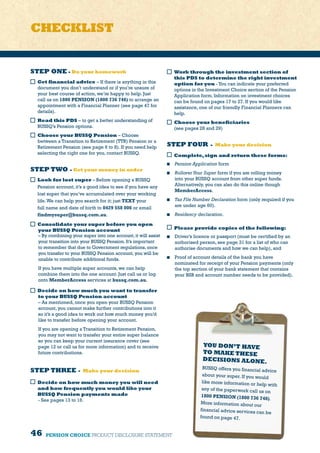 46 PENSION CHOICE PRODUCT DISCLOSURE STATEMENT
STEP ONE - Do your homework
Get financial advice – If there is anything in this
document you don’t understand or if you’re unsure of
your best course of action, we’re happy to help. Just
call us on 1800 PENSION (1800 736 746) to arrange an
appointment with a Financial Planner (see page 47 for
details).
Read this PDS – to get a better understanding of
BUSSQ’s Pension options.
Choose your BUSSQ Pension – Choose
between a Transition to Retirement (TTR) Pension or a
Retirement Pension (see page 6 to 8). If you need help
selecting the right one for you, contact BUSSQ.
STEP TWO - Get your money in order
Look for lost super – Before opening a BUSSQ
Pension account, it’s a good idea to see if you have any
lost super that you’ve accumulated over your working
life.We can help you search for it; just TEXT your
full name and date of birth to 0429 558 006 or email
findmysuper@bussq.com.au.
Consolidate your super before you open
your BUSSQ Pension account
– By combining your super into one account,it will assist
your transition into your BUSSQ Pension.It’s important
to remember that due to Government regulations,once
you transfer to your BUSSQ Pension account,you will be
unable to contribute additional funds.
If you have multiple super accounts, we can help
combine them into the one account. Just call us or log
onto MemberAccess services at bussq.com.au.
 Decide on how much you want to transfer
to your BUSSQ Pension account
– As mentioned, once you open your BUSSQ Pension
account, you cannot make further contributions into it
so it’s a good idea to work out how much money you’d
like to transfer before opening your account.
If you are opening a Transition to Retirement Pension,
you may not want to transfer your entire super balance
so you can keep your current insurance cover (see
page 12 or call us for more information) and to receive
future contributions.
STEP THREE - Make your decision
Decide on how much money you will need
and how frequently you would like your
BUSSQ Pension payments made
- See pages 13 to 16.
Work through the investment section of
this PDS to determine the right investment
option for you -You can indicate your preferred
options in the Investment Choice section of the Pension
Application form. Information on investment choices
can be found on pages 17 to 27. If you would like
assistance, one of our friendly Financial Planners can
help.
Choose your beneficiaries
(see pages 28 and 29)
STEP FOUR - Make your decision
Complete,sign and return these forms:
	 Pension Application form
	 RolloverYour Super form if you are rolling money
into your BUSSQ account from other super funds.
Alternatively, you can also do this online though
MemberAccess.
	 Tax File Number Declaration form (only required if you
are under age 60).
	 Residency declaration.
Please provide copies of the following:
	 Driver’s licence or passport (must be certified by an
authorised person, see page 31 for a list of who can
authorise documents and how we can help), and
	 Proof of account details of the bank you have
nominated for receipt of your Pension payments (only
the top section of your bank statement that contains
your BSB and account number needs to be provided).
YOU DON’T HAVE
TO MAKE THESE
DECISIONS ALONE.
BUSSQ offers you financial advice
about your super. If you would
like more information or help with
any of the paperwork call us on
1800 PENSION (1800 736 746).
More information about our
financial advice services can be
found on page 47.
CHECKLIST
 