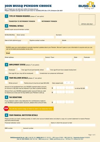 47
Page 1 of 6
BUSS(Queensland) Pty Ltd ABN 15 065 081 281 | AFS Licence 237860 | RSE L0002158 | Registration Number R1055870
CALL US 1800 PENSION (1800 736 746) | WEB www.bussq.com.au | EMAIL super@bussq.com.au | GPO Box 2775 Brisbane QLD 4001
BA/MEMAPP160.604/11ISS8
Don’t forget you can also join online at bussq.com.au
Please complete and sign this form and return to: BUSSQ GPO Box 2775, Brisbane Qld 4001
JOIN BUSSQ PENSION CHOICE
BUSS(Queensland) Pty Ltd ABN 15 065 081 281 BUSSQ ABN 85 571 332 201 | AFS Licence 237860 | RSE L0002158 | Registration Number R1055870
CALL US 1800 PENSION (1800 736 746) | WEB bussq.com.au | EMAIL super@bussq.com.au | GPO Box 2775 Brisbane QLD 4001
Page 1 of 5
1 TYPE OF PENSION REQUIRED (please ✓ one option)
■ TRANSITION TO RETIREMENT PENSION ■ RETIREMENT PENSION
2 PERSONAL DETAILS
BUSSQ super account/member number
Mr/Mrs/Ms/Miss Given names Surname
Date of birth (dd/mm/yyyy) Daytime contact number Mobile
BUSSQ uses your email address to provide important updates about your Pension. We won’t pass on your information to anyone and you can
opt out of email communication at any time.
Email
Street address Suburb / Town State Postcode
3 EMPLOYMENT STATUS (please ✓ one option)
■ Employed ■ Over age 55 and permanently retired ■ Over age 60 and have ceased employment
■ Over age 65 (you may still be employed) ■ Unrestricted non-preserved withdrawal
4 YOUR ROLLOVER DETAILS (please ✓ one option)
■ Whole amount ■ Partial amount (must be at least $25,000) Date ceased work / /
Amount to be transferred from your BUSSQ superannuation account.
(A minimum of $2,500 must be retained if you elect a partial transfer.) $ ■,■■■,■■■ or all bar $2,500 ■
Amount from your BUSSQ superannuation account that you wish
to receive as a lump sum (if any) before your Pension is set up. $ ■,■■■,■■■
5 TAX DEDUCTIONS
If you intend to claim a tax deduction for contributions made to
your BUSSQ superannuation account, please show amount here. $ ■,■■■,■■■
6 YOUR FINANCIAL INSTITUTION DETAILS
Please provide your bank, building society or credit union account details below and attach a copy of a current statement to receive Pension
payments electronically.
Financial institution name Name in which the account is held
BSB number Account number
You will also need to lodge an Intent to claim a tax deduction form.STOP
OFFICE USE ONLY
 