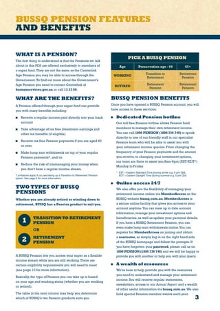 3
BUSSQ PENSION FEATURES
AND BENEFITS
PICK A BUSSQ PENSION
Age Preservation age - 64 65+
WORKING
Transition to
Retirement
Retirement
Pension
RETIRED
Retirement
Pension
Retirement
Pension
BUSSQ PENSION BENEFITS
Once you have opened a BUSSQ Pension account, you will
have access to these services:
	 Dedicated Pension hotline
	 Our toll free Pension hotline allows Pension fund
members to manage their own retirement income.
You can call 1800 PENSION (1800 736 746) to speak
directly to one of our friendly staff in our specialist
Pension team who will be able to assist you with
your retirement income queries. From changing the
frequency of your Pension payments and the amount
you receive, to changing your investment options,
our team are there to assist you 8am-6pm (EST/EDT*)
Monday to Friday.
*	 EST = Eastern Standard Time (during winter e.g. 6 pm Qld)
	 EDT = Eastern Daylight Time (during summer e.g. 5 pm Qld)
	 Online access 24/7
	 We also offer you the flexibility of managing your
retirement income online via MemberAccess on the
BUSSQ website bussq.com.au. MemberAccess is
a secure online facility that gives you access to your
account anytime.You can view up to date account
information, manage your investment options and
beneficiaries, as well as update your personal details.
If you have a BUSSQ Retirement Pension, you can
even make lump sum withdrawals online.You can
register for MemberAccess on joining and obtain
a username, so simply log in on the right hand side
of the BUSSQ homepage and follow the prompts. If
you have forgotten your password, please call us on
1800 PENSION (1800 736 746) and we will be happy to
provide you with another or help you with your query.
	 A wealth of resources
	 We’re here to help provide you with the resources
you need to understand and manage your retirement
income.You will receive regular statements,
newsletters, access to our Annual Report and a wealth
of other useful information via bussq.com.au.We also
hold special Pension member events each year.
WHAT IS A PENSION?
The first thing to understand is that the Pensions we talk
about in this PDS are offered exclusively to members of
a super fund.They are not the same as the Centrelink
Age Pension you may be able to access through the
Government.To find out more about the Government’s
Age Pension you need to contact Centrelink at
humanservices.gov.au or call 13 23 00.
WHAT ARE THE BENEFITS?
A Pension offered through your super fund can provide
you with many benefits including:
	 Receive a regular income paid directly into your bank
account
	 Take advantage of tax free investment earnings and
other tax benefits (if eligible)
	 Receive tax free Pension payments if you are aged 60
or over
	 Make lump sum withdrawals on top of your regular
Pension payments*, and/or
	 Reduce the risk of mismanaging your money when
you don’t have a regular income stream.
*Limitations apply if you are taking up a Transition to Retirement Pension
option. See page 6 for more information.
TWO TYPES OF BUSSQ
PENSIONS
Whether you are already retired or winding down to
retirement, BUSSQ has a Pension product to suit you.
	 TRANSITIONTO RETIREMENT
PENSION
	OR
	 RETIREMENT
PENSION
A BUSSQ Pension lets you access your super as a flexible
income stream while you are still working.There are
certain eligibility requirements you will need to meet
(see page 10 for more information).
Basically, the type of Pension you can take up is based
on your age and working status (whether you are working
or retired).
The table in the next column may help you determine
which of BUSSQ’s two Pension products suits you.
 