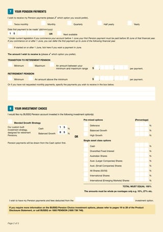 48Page 2 of 5
7 YOUR PENSION PAYMENTS
I wish to receive my Pension payments (please ✓ which option you would prefer).
■ Twice monthly ■ Monthly ■ Quarterly ■ Half yearly ■ Yearly
Date first payment to be made* (dd/mm/yyyy)
■■■■■■■■ OR ■ Next available
* Under current legislation if you commence your account before 1 June your first Pension payment must be paid before 30 June of that financial year.
If you commence on or after 1 June, you can defer the first payment up to June of the following financial year.
■ If started on or after 1 June, tick here if you want a payment in June.
The amount I wish to receive is (please ✓ which option you prefer).
TRANSITION TO RETIREMENT PENSION
■ Minimum ■ Maximum ■ An amount between your
minimum and maximum range $ ■,■■■,■■■ per payment.
RETIREMENT PENSION
■ Minimum ■ An amount above the minimum $ ■,■■■,■■■ per payment.
Or if you have not requested monthly payments, specify the payments you wish to receive in the box below.
8 YOUR INVESTMENT CHOICE
I would like my BUSSQ Pension account invested in the following investment option(s):
■ Blended Growth Strategy
Cash ■■%
Balanced Growth ■■%
Pension payments will be drawn from the Cash option first.
Pre-mixed options (Percentage)
■ Defensive ■■■%
■ Balanced Growth ■■■%
■ High Growth ■■■%
Single asset class options
■ Cash ■■■%
■ Diversified Fixed Interest ■■■%
■ Australian Shares ■■■%
■ Aust. (Larger Companies) Shares ■■■%
■ Aust. (Small Companies) Shares ■■■%
■ All Shares (50/50) ■■■%
■ International Shares ■■■%
■ International (Emerging Markets) Shares ■■■%
TOTAL MUST EQUAL 100%
The amounts must be whole pe rcentages only e.g. 10%, 27% etc.
I wish to have my Pension payments and fees deducted from the investment option.
If you require more information on the BUSSQ Pension Choice investment options, please refer to pages 19 to 29 of the Product
Disclosure Statement, or call BUSSQ on 1800 PENSION (1800 736 746).
1 5
1 5
8 5
OR
Our custom built
investment strategy,
designed for retirement
Pensions.
 