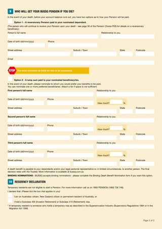 49BA/MEMAPP 160.6 09/15 ISS10Page 3 of 5
9 WHO WILL GET YOUR BUSSQ PENSION IF YOU DIE?
In the event of your death, before your account balance runs out, you have two options as to how your Pension will be paid.
■ Option 1 - A reversionary Pension paid to your nominated dependant.
(The person who will continue to receive your Pension upon your death - see page 30 of the Pension Choice PDS for details on a reversionary
beneficiary.)
Person’s full name Relationship to you
Date of birth (dd/mm/yyyy) Phone
Street address Suburb / Town State Postcode
Email
You must complete all fields for this to be processed.STOP
■ Option 2 - A lump sum paid to your nominated beneficiary/ies.
In the event of your death, please nominate to whom you would prefer your benefits to be paid.
You can nominate one or more preferred beneficiaries. Attach a list if space is not sufficient.
First person’s full name Relationship to you
Date of birth (dd/mm/yyyy) Phone
Street address Suburb / Town State Postcode
Second person’s full name Relationship to you
Date of birth (dd/mm/yyyy) Phone
Street address Suburb / Town State Postcode
Third person’s full name Relationship to you
Date of birth (dd/mm/yyyy) Phone
Street address Suburb / Town State Postcode
A death benefit is payable to your dependants and/or your legal personal representative or, in limited circumstances, to another person. The final
decision rests with the Trustee. More information is available at bussq.com.au
BINDING NOMINATIONS - BUSSQ accepts binding nominations - please complete the Binding Death Benefit Nomination form if you want this option.
10 RESIDENCY DECLARATION
Temporary residents are not eligible to start a Pension. For more information call us on 1800 PENSION (1800 736 746).
I declare that: (Please tick the box that applies to you)
■ I am an Australian citizen, New Zealand citizen or permanent resident of Australia, or
■ I hold a Subclass 405 (Investor Retirement) or Subclass 410 (Retirement) visa.
* A temporary resident is someone who holds a temporary visa as described in the Superannuation Industry (Supervision) Regulations 1994 or in the
Migration Act 1958.
How much? %
How much? %
How much? %
 