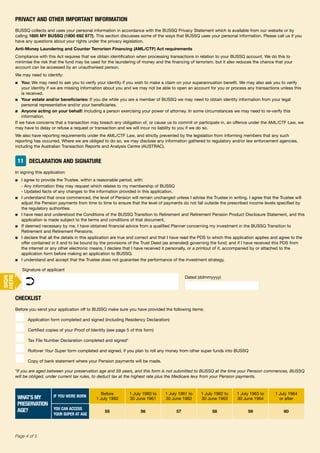 50Page 4 of 5
PRIVACY AND OTHER IMPORTANT INFORMATION
BUSSQ collects and uses your personal information in accordance with the BUSSQ Privacy Statement which is available from our website or by
calling 1800 MY BUSSQ (1800 692 877). This section discusses some of the ways that BUSSQ uses your personal information. Please call us if you
have any questions about your rights under the privacy legislation.
Anti-Money Laundering and Counter Terrorism Financing (AML/CTF) Act requirements
Compliance with this Act requires that we obtain identification when processing transactions in relation to your BUSSQ account. We do this to
minimise the risk that the fund may be used for the laundering of money and the financing of terrorism, but it also reduces the chance that your
account can be accessed by an unauthorised person.
We may need to identify:
■ You: We may need to ask you to verify your identity if you wish to make a claim on your superannuation benefit. We may also ask you to verify
your identity if we are missing information about you and we may not be able to open an account for you or process any transactions unless this
is received.
■ Your estate and/or beneficiaries: If you die while you are a member of BUSSQ we may need to obtain identity information from your legal
personal representative and/or your beneficiaries.
■ Anyone acting on your behalf: Including a person exercising your power of attorney. In some circumstances we may need to re-verify this
information.
If we have concerns that a transaction may breach any obligation of, or cause us to commit or participate in, an offence under the AML/CTF Law, we
may have to delay or refuse a request or transaction and we will incur no liability to you if we do so.
We also have reporting requirements under the AML/CTF Law, and strictly prevented by the legislation from informing members that any such
reporting has occurred. Where we are obliged to do so, we may disclose any information gathered to regulatory and/or law enforcement agencies,
including the Australian Transaction Reports and Analysis Centre (AUSTRAC).
11 DECLARATION AND SIGNATURE
In signing this application:
■ I agree to provide the Trustee, within a reasonable period, with:
- Any information they may request which relates to my membership of BUSSQ
- Updated facts of any changes to the information provided in this application.
■ I understand that once commenced, the level of Pension will remain unchanged unless I advise the Trustee in writing. I agree that the Trustee will
adjust the Pension payments from time to time to ensure that the level of payments do not fall outside the prescribed income levels specified by
the regulatory authorities.
■ I have read and understood the Conditions of the BUSSQ Transition to Retirement and Retirement Pension Product Disclosure Statement, and this
application is made subject to the terms and conditions of that document.
■ If deemed necessary by me, I have obtained financial advice from a qualified Planner concerning my investment in the BUSSQ Transition to
Retirement and Retirement Pensions.
■ I declare that all the details in this application are true and correct and that I have read the PDS to which this application applies and agree to the
offer contained in it and to be bound by the provisions of the Trust Deed (as amended) governing the fund; and if I have received this PDS from
the internet or any other electronic means, I declare that I have received it personally, or a printout of it, accompanied by or attached to the
application form before making an application to BUSSQ.
■ I understand and accept that the Trustee does not guarantee the performance of the investment strategy.
Signature of applicant
Dated (ddmmyyyy)
➲
CHECKLIST
Before you send your application off to BUSSQ make sure you have provided the following items:
■ Application form completed and signed (including Residency Declaration)
■ Certified copies of your Proof of Identity (see page 5 of this form)
■ Tax File Number Declaration completed and signed*
■ Rollover Your Super form completed and signed, if you plan to roll any money from other super funds into BUSSQ
■ Copy of bank statement where your Pension payments will be made.
*If you are aged between your preservation age and 59 years, and this form is not submitted to BUSSQ at the time your Pension commences, BUSSQ
will be obliged, under current tax rules, to deduct tax at the highest rate plus the Medicare levy from your Pension payments.
WHAT’S MY
PRESERVATION
AGE?
IF YOU WERE BORN
Before
1 July 1960
1 July 1960 to
30 June 1961
1 July 1961 to
30 June 1962
1 July 1962 to
30 June 1963
1 July 1963 to
30 June 1964
1 July 1964
or after
YOU CAN ACCESS
YOUR SUPER AT AGE
55 56 57 58 59 60
SIGN
HERE
 