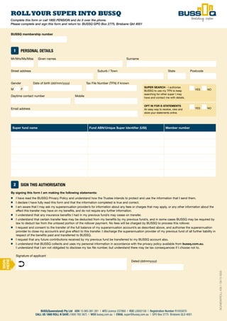 52
Complete this form or call 1800 PENSION and do it over the phone.
Please complete and sign this form and return to: BUSSQ GPO Box 2775, Brisbane Qld 4001
ROLLYOUR SUPER INTO BUSSQ
BUSS(Queensland) Pty Ltd ABN 15 065 081 281 | AFS Licence 237860 | RSE L0002158 | Registration Number R1055870
CALL US 1800 ROLL N SAVE (1800 765 567) | WEB bussq.com.au | EMAIL super@bussq.com.au | GPO Box 2775 Brisbane QLD 4001
SUPER SEARCH - I authorise
BUSSQ to use my TFN to keep
searching for other super I may
have and contact me with details.
YES NO
OPT IN FOR E-STATEMENTS
An easy way to receive, view and
store your statements online.
YES NO
BUSSQ membership number
1 PERSONAL DETAILS
Mr/Mrs/Ms/Miss Given names Surname
Street address Suburb / Town State Postcode
Gender Date of birth (dd/mm/yyyy) Tax File Number (TFN) if known
M F
Daytime contact number Mobile
Email address 
Super fund name Fund ABN/Unique Super Identifier (USI) Member number
2 SIGN THIS AUTHORISATION
By signing this form I am making the following statements:
■ I have read the BUSSQ Privacy Policy and understand how the Trustee intends to protect and use the information that I send them.
■ I declare I have fully read this form and that the information completed is true and correct.
■ I am aware that I may ask my superannuation provider/s for information about any fees or charges that may apply, or any other information about the
effect this transfer may have on my benefits, and do not require any further information.
■ I understand that any insurance benefits I had in my previous fund/s may cease on transfer.
■ I understand that certain transfer fees may be deducted from my benefits by my previous fund/s, and in some cases BUSSQ may be required by
law to deduct tax from the untaxed portion of the rollover payment. No fees will be charged by BUSSQ to process this rollover.
■ I request and consent to the transfer of the full balance of my superannuation account/s as described above, and authorise the superannuation
provider to close my account/s and give effect to this transfer. I discharge the superannuation provider of my previous fund of all further liability in
respect of the benefits paid and transferred to BUSSQ.
■ I request that any future contributions received by my previous fund be transferred to my BUSSQ account also.
■ I understand that BUSSQ collects and uses my personal information in accordance with the privacy policy available from bussq.com.au.
I understand that I am not obligated to disclose my tax file number, but understand there may be tax consequences if I choose not to.
Signature of applicant
Dated (ddmmyyyy)
➲
SIGN
HERE
BQ/MEM/ROLL456.109/15ISS9
 