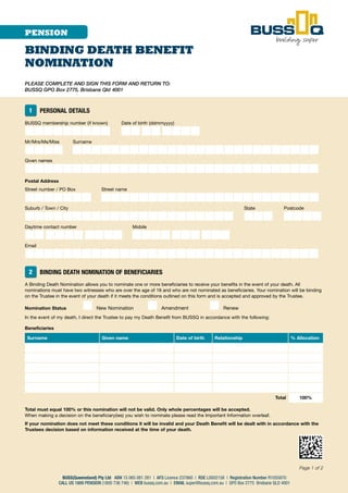 PLEASE COMPLETE AND SIGN THIS FORM AND RETURN TO:
BUSSQ GPO Box 2775, Brisbane Qld 4001
Page 1 of 2
BUSS(Queensland) Pty Ltd ABN 15 065 081 281 | AFS Licence 237860 | RSE L0002158 | Registration Number R1055870
CALL US 1800 PENSION (1800 736 746) | WEB bussq.com.au | EMAIL super@bussq.com.au | GPO Box 2775 Brisbane QLD 4001
PENSION
BINDING DEATH BENEFIT
NOMINATION
1 PERSONAL DETAILS
BUSSQ membership number (if known) Date of birth (ddmmyyyy)
■■■■■■■■■ ■■■■■■■■
Mr/Mrs/Ms/Miss Surname
■■■■ ■■■■■■■■■■■■■■■■■■■■■■■■■■
Given names
■■■■■■■■■■■■■■■■■■■■■■■■■■■■■■■
Postal Address
Street number / PO Box Street name
■■■■■■■ ■■■■■■■■■■■■■■■■■■■■■■■
Suburb / Town / City State Postcode
■■■■■■■■■■■■■■■■■■■■■■ ■■■ ■■■■
Daytime contact number Mobile
■■■■■■■■■■ ■■■■■■■■■■
Email
■■■■■■■■■■■■■■■■■■■■■■■■■■■■■■■
2 BINDING DEATH NOMINATION OF BENEFICIARIES
A Binding Death Nomination allows you to nominate one or more beneficiaries to receive your benefits in the event of your death. All
nominations must have two witnesses who are over the age of 18 and who are not nominated as beneficiaries. Your nomination will be binding
on the Trustee in the event of your death if it meets the conditions outlined on this form and is accepted and approved by the Trustee.
Nomination Status ■ New Nomination ■ Amendment ■ Renew
In the event of my death, I direct the Trustee to pay my Death Benefit from BUSSQ in accordance with the following:
Beneficiaries
Surname Given name Date of birth Relationship % Allocation
Total 100%
Total must equal 100% or this nomination will not be valid. Only whole percentages will be accepted.
When making a decision on the beneficiary(ies) you wish to nominate please read the Important Information overleaf.
If your nomination does not meet these conditions it will be invalid and your Death Benefit will be dealt with in accordance with the
Trustees decision based on information received at the time of your death.
 