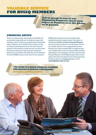 VALUABLE SERVICE
FOR BUSSQ MEMBERS
47
“WE SPOKETO A BUSSQ FINANCIAL PLANNER
WHO HELPED US MANAGE OUR PENSION.”
MICHAEL  JANET BORDONARO
Ask to speak to one of our
Financial Planners about your
super or Pension over the phoneor in person.
FINANCIAL ADVICE
We are an industry super fund regulated by APRA, and
are therefore required by law to charge our super fund
members a fee for delivering complex financial planning
advice. However, we’ve worked hard to ensure our fees
for financial planning services are low and structured
purely for cost recovery, to make sure you can still access
the financial advice you need to get your retirement
planning on track. Better still, these fees can be deducted
from your BUSSQ account, so you won’t be out of pocket.
BUSSQ offers members and non-members both
straightforward and complex advice.This advice is
delivered by BUSSQ’s in house Financial Planners
and can be done in person or over the phone. Our fee
for complex advice is very competitively priced at
$150 per hour which includes GST. It is expected that
most complex advice will cost between $300 and $750,
depending on the complexity and time required by the
Financial Planners. Non-BUSSQ members who receive
advice will need to be billed for the advice separately.
To find out more go to bussq.com.au or call us
1800 PENSION (1800 736 746).
 