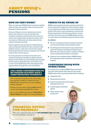 4 PENSION CHOICE PRODUCT DISCLOSURE STATEMENT
HOW DO THEY WORK?
When you open your BUSSQ Pension account you decide,
within set limits, how much you want to receive and the
frequency of those payments.
Once your Pension account is opened, your account
balance will continue to move up and down with
investment earnings. It may decrease once you start to
receive your regular Pension payments as well as with
any lump sum withdrawals you make, along with any
negative investment earnings.
Pension payments and any lump sum withdrawals you
make are deposited directly into your nominated bank,
building society or credit union account.Your regular
Pension payments will continue to be paid to you until the
money in your account runs out.
If you die, payments can continue to be paid to your
nominated reversionary beneficiary. Alternatively, the
balance of your Pension account (including any earnings),
less fees and any applicable taxes, can be paid to one
or more of your dependants and/or your legal personal
representative (see page 28 for more information).
THINGS TO BE AWARE OF
BUSSQ cannot guarantee that your payments will last for
the rest of your life. Irrespective of the investment option
or mix of options you choose, your account balance will
decline if the return on your investments is less than the
Pension payments you draw from your Pension account
each year. Of course, once your BUSSQ Pension reduces
to a zero balance, your Pension payments will also cease.
In addition:
	 There is no guarantee that the investment option(s)
you choose will always achieve positive returns.
	 You will have restricted access to your capital if you
select the Transition to Retirement Pension option.
This is the case until you satisfy a condition of release
(such as permanently retiring or turning 65).
	 Insurance is not available through a BUSSQ Pension
so an alternative source of insurance cover may be
required.
COMPARING BUSSQ WITH
OTHER FUNDS
It’s a good idea to compare BUSSQ’s Pension products
with other funds and see what best suits your needs.
BUSSQ prides itself on putting members first by offering:
	 Competitive fees
	 Strong long term returns
	 Access to financial advice that’s easy to
understand and act on
	 A broad range of investment
options
	 Online access to your
account 24/7.
CAN I MAKE CONTRIBUTIONS TO
MY PENSION ACCOUNT ONCE I
START RECEIVING PAYMENTS?
Due to Government legislation, you cannot make
extra deposits, transfers or rollovers into your
BUSSQ Pension account once you start receiving
Pension payments.
However, you may open a second BUSSQ Pension
account if you have at least $25,000 to invest.
You can also combine accounts, see ‘GettingYour
Money Together’ on page 12 for more information.
ABOUT BUSSQ’s
PENSIONS
FINANCIAL ADVICE
FOR MEMBERS
We’re only a phone call away. Just call 1800 PENSION (1800 736 746).
For more information, see page 47.
 