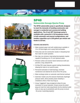SEWAGEPUMPS
SP40
Submersible Sewage Ejector Pump
The SP40 submersible pump is specifically designed
to meet the demands of handling wastewater and
sewage in residential and commercial building
applications. The 2 inch NPT discharge pump is
available with a powerful 4/10 horsepower motor,
in both automatic and manual configurations; and
handles capacities up to 130 gallons per minute and
heads to 16 feet.
FEATURES AND BENEFITS:
•	 Water-resistant power cord with molded plug is available in
	 10 or 20 foot lengths and is easily field serviceable.
•	 Heavy-duty cast iron construction assists in dissipating heat
	 from motor for cooler operation.
•	 Non-clog, non-corrosive, long lasting thermoplastic impellar
	 capable of handling up to 1¼ inch spherical solids.
•	 Precision carbon and ceramic faced mechanical shaft seal
	 provides a long, leakproof life.
•	 Oil-filled PSC motor features superior cooling characteristics,
	 allowing the motor to run quiet for years.
•	 Permanent lubrication of shaft bearings, minimizes
	 maintenance and extends the service life of the pump.
•	 Motor windings contain an automatic reset thermal overload
•	 Automatic models carry the exclusive Hydromatic diaphragm
	 pressure switch, which provides proven reliability in
	 installations where a float may hang up.
•	 Unique “piggyback” plug arrangement allows for easy
	 conversion to manual operation. Simply remove the switch
	 plug and insert the motor plug directly into the electrical outlet
	 (also an easy way to periodically cycle the pump to ensure
	 the pump is operating properly).
EXCLUSIVELY FOR THE PROFESSIONAL
 